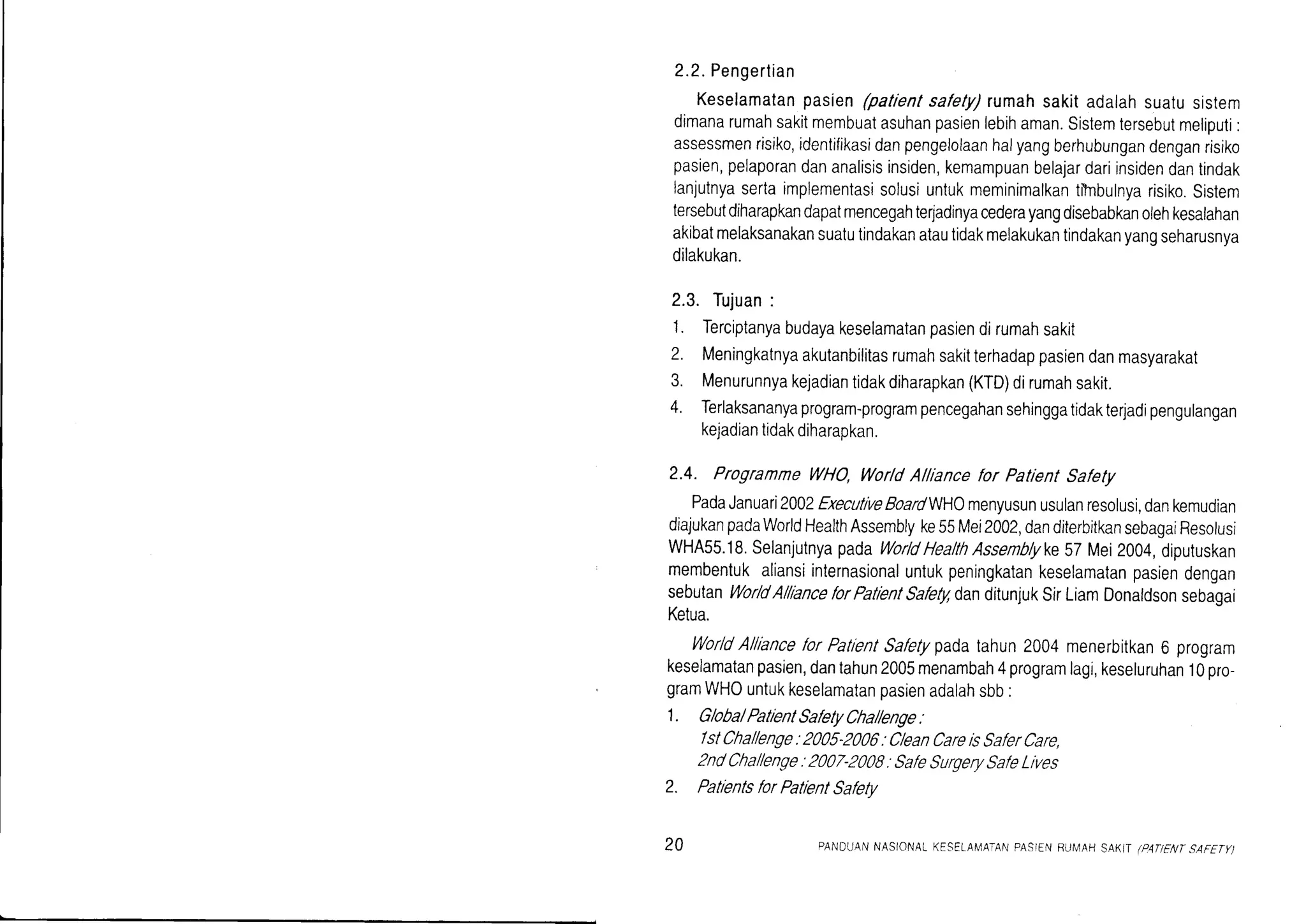 2.2.Pengertian
Keselamatanpasien(patrentsafety)rumahsakitadalahsuatusistem
dimanarumahsakitmembuatasuhanpasienlebihaman.Sistemtersebutmeliputi:
assessmenrisiko,identifikasidanpengelolaanhalyangberhubungandenganrisiko
pasien,pelaporandananalisisinsiden,kemampuanbelajardariinsidendantindak
lanjutnyasertaimplementasisolusiuntukmeminimalkantitnbulnyarisiko.Sistem
tersebutdiharapkandapatmencegahterladinyacederayangdisebabkanolehkesalahan
akibatmelaksanakansuatutindakanatautidakmelakukantindakanyangseharusnya
dilakukan.
2.3. Tujuan:
1. Terciptanyabudayakeselamatanpasiendirumahsakit
?. Meningkatnyaakutanbilitasrumahsakitterhadappasiendanmasyarakat
3. Menurunnyakejadiantidakdiharapkan(KTD)dirumahsakit.
4. Terlaksananyaprogram-programpencegahansehinggatidakterjadipengulangan
kejadiantidakdiharapkan.
2.4. ProgrammeWHO,Wor/dAlliancefor PatientSafety
PadaJanuari2002ExecutlveBoardWHOmenyusunusulanresolusi,dankemudian
diajukanpadaWorldHealthAssemblyke55Mei2002,danditerbitkansebagaiResolusi
wHA55.18.selanjutnyapadaworldHealthAssenb/yke57Mei2004,diputuskan
membentukaliansiinternasionaluntukpeningkatankeselamatanpasiendengan
sebutanWor/dAl/lanceforPatientSafegdanditunjukSirLiamDonaldsonsebagai
Ketua.
worldAlllancelor PatientSaletypadatahun2004menerbitkan6 program
keselamatanpasien,dantahun2005menambah4programlagi,keseluruhan10pro-
gramWHOuntukkeselamatanpasienadalahsbb.
1. G/oba/PatientSatretyCha//enge.
/stCha//enge:2005-2000: CleanCareisSat'erCare,
2ndCha//enge:2007-2008:Sat'eSurgerySafeLives
2. PatientsforPatientSafetv
20 PANDUANNASIONALKESELAI4AIANPASIENRUIVAHSAKT (PATIFNTSAFETY)
 