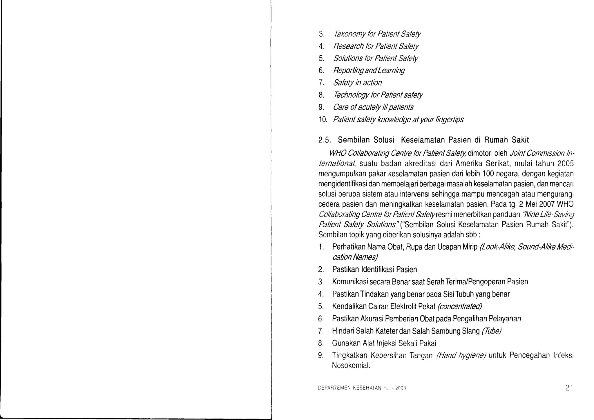 3. TaxonomyforPatlentSafety
4. ResearchforPatientSafety
5. SolutionsforPatlentSafety
6. ReportrngandLearnlng
7. Safetylnactlon
B. TechnologyforPatlentsafety
9. Careofacutelyillpatrents
10. Patlentsafetyknowbdgeatyourflngertrps
2.5. SembilanSolusiKeselamalanPasiendi RumahSakit
WHOCollaboratingCentreforPatlentSafetl4dimoloriolehJolntConmlsslon/n-
lernalional,suatubadanakreditasidariAmerikaSerikat,mulaitahun2005
mengumpulkanpakarkeselamatanpasiendarilebih100negara,dengankegiatan
mengidentifikasidanmempelajariberbagaimasalahkeselamatanpasien,danmencari
solusiberupasistematauintervensisehinggamampumencegahataumengurangi
cederapasiendanmeningkatkankeselamatanpasien.Padatgl2 Mei2007WHO
CollaboratingCentreforPalientSafetyresmimenerbitkanpanduan'NineLife-Savlng
PatientSafetySolulions"("SembilanSolusiKeselamatanPasienRumahSakit").
Sembilantopikyangdiberikansolusinyaadalahsbb:
1. PerhatikanNamaObat,RupadanUcapanl,Auip(Look-Alrke,Sound-AlikeMedl-
cationNames)
2. PastikanldentifikasiPasien
3. KomunikasisecaraBenarsaatSerahTerima/PengoperanPasien
4. PastikanTindakanyangbenarpadaSisiTubuhyangbenar
5. KendalikanCairanElektrolitPekal(concentrated)
6. PastikanAkurasiPemberianObatpadaPengalihanPelayanan
7. HindariSalahKateterdanSalahSambungSlang(Tube)
8. GunakanAlatInjeksiSekaliPakai
9. TingkatkanKebersihanTangan(Handhyglene)untukPencegahanInfeksi
Nosokomial.
DEPABTEM[NKFSEHATANB. . 2r)ll8 ol(, 1
 