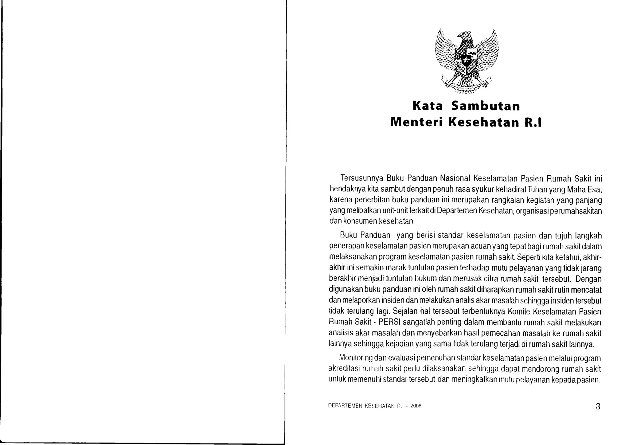 Kata Sambutan
Menteri KesehatanR.l
TersusunnyaBukuPanduanNasionalKeselamalanPasienRumahSakitini
hendaknyakitasambutdenganpenuhrasasyukurkehadiratTuhanyangMahaEsa,
karenapenerbitanbukupanduaninimerupakanrangkaiankegiatanyangpanjang
yangmelibatkanunit-unitterkaitdiDepartemenKesehatan,organisasiperumahsakitan
dankonsumenkesehatan.
BukuPanduanyangberisistandarkeselamatanpasiendantujuhlangkah
penerapankeselamatanpasienmerupakanacuanyangtepatbagirumahsakitdalam
melaksanakanprogramkeselamatanpasienrumahsakit.Sepertikitaketahui,akhir-
akhirinisemakinmaraktuntulanpasienterhadapmutupelayananyangtidakjarang
berakhirmenjadituntutanhukumdanmerusakcitrarumahsakittersebut.Dengan
digunakanbukupanduaniniolehrumahsakitdiharapkanrumahsakitrutinmencatat
danmelaporkaninsidendanmelakukananalisakarmasalahsehinggainsidentersebut
tidakterulanglagi.SejalanhallersebutterbentuknyaKomiteKeselamatanPasien
RumahSakit- PERSIsangatlahpentingdalammembanlurumahsakitmelakukan
analisisakarmasalahdanmenyebarkanhasilpemecahanmasalahkerumahsakit
lainnyasehinggakejadianyangsamatidakterulangterjadidirumahsakitlainnya.
Monitoringdanevaluasipemenuhanstandarkeselamatanpasienmelaluiprogram
akreditasirumahsakrtperludilaksanakansehinggadapatmendorongrumahsakit
untukmemenuhistandartersebutdanmeningkatkanmutupelayanankepadapasien.
DEPARTEMENKESEHATANR.I . 2OO8
 