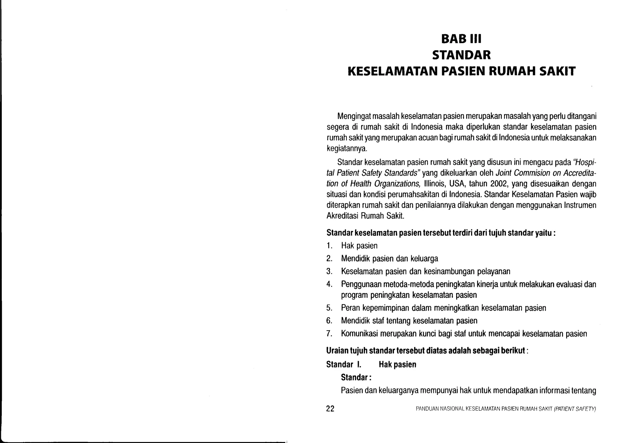 BABIII
STANDAR
KESELAMATANPASIENRUMAHSAKIT
Mengingatmasalahkeselamatanpasienmerupakanmasalahyangperluditangani
segeradi rumahsakitdi lndonesiamakadiperlukanstandarkeselamatanpasien
rumahsakityangmerupakanacuanbagirumahsakitdiIndonesiauntukmelaksanakan
kegiatannya.
Standarkeselamatanpasienrumahsakityangdisusuninimengacupada"Hospi-
talPatientSafetyStandards"yangdikeluarkanolehJointCommisiononAccredita-
tionofHealthOrganizations,lllinois,USA,tahun2002,yangdisesuaikandengan
situasidankondisiperumahsakitandiIndonesia.StandarKeselamatanPasienwajib
diterapkanrumahsakitdanpenilaiannyadilakukandenganmenggunakanInstrumen
AkreditasiRumahSakit.
Standarkeselamatanpasientersebutterdiridaritujuhstandaryaitu:
1. Hakpasien
2. Mendidikpasiendankeluarga
3. Keselamatanpasiendankesinambunganpelayanan
4. Penggunaanmetoda-metodapeningkatankinerjauntukmelakukanevaluasidan
programpeningkatankeselamatanpasien
5. Perankepemimpinandalammeningkatkankeselamatanpasien
6. Mendidikstaftentangkeselamatanpasien
7. Komunikasimerupakankuncibagistafuntukmencapaikeselamatanpasien
Uraiantuiuhstandartersebutdiatasadalahsebagaiberikut:
Standarl. Hakpasien
Standar:
Pasiendankeluarganyamempunyaihakuntukmendapatkaninformasitentang
22 PANDUANNASIONATKESELAN,,IATANPASIENRUI4AHSAKII(PATIENTSAFEW)
 