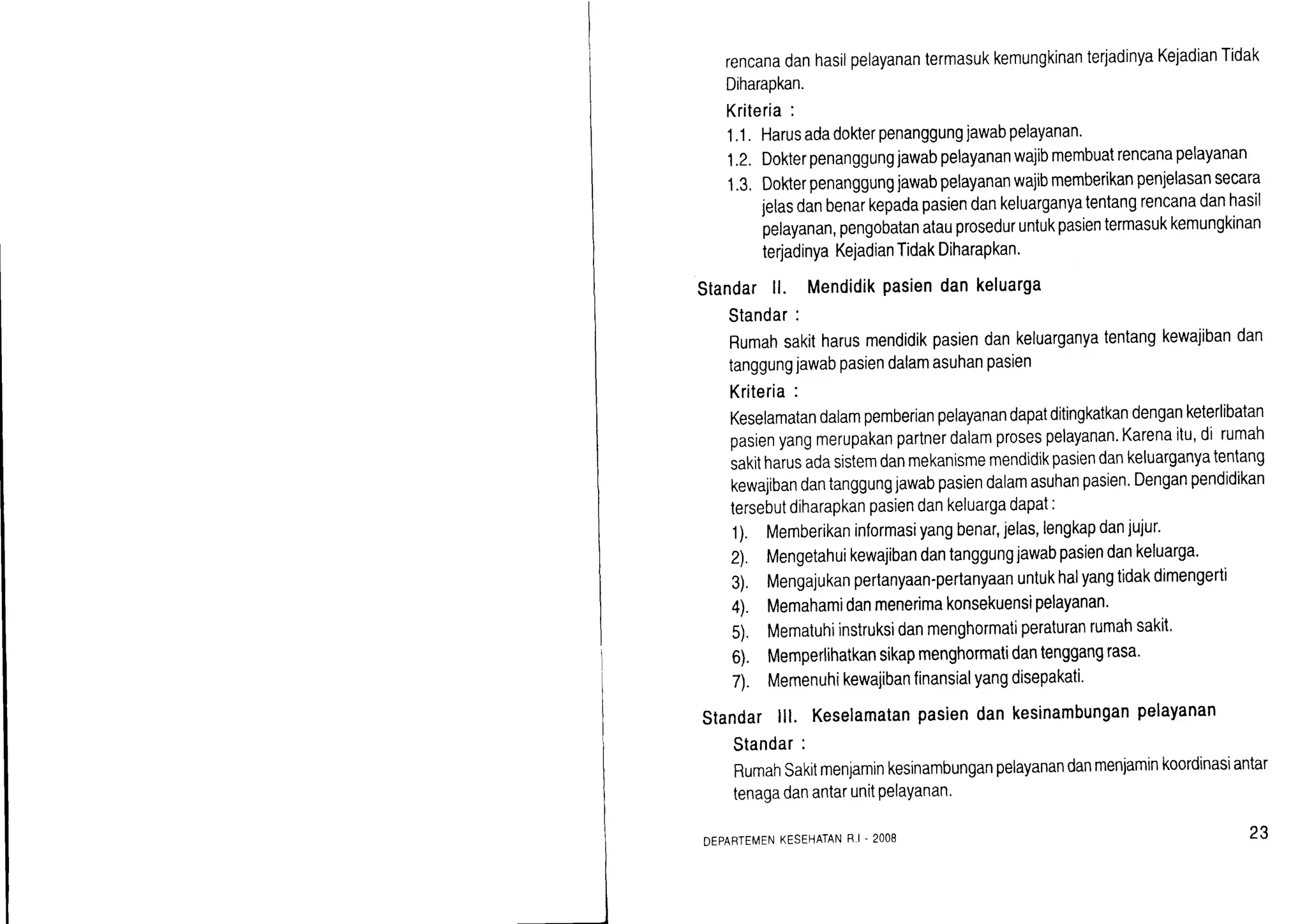 rencanadanhasilpelayanantermasukkemungkinanterjadinyaKejadianTidak
Diharapkan.
Kriteria:
1.1. Harusadadokerpenanggungjawabpelayanan.
1.2.Dokterpenanggungjawabpelayananwajibmembuatrencanapelayanan
1.3.Dokterpenanggungjawabpelayananwajibmemberikanpenjelasansecara
jelasdanbenarkepadapasiendankeluarganyatentangrencanadanhasil
pelayanan,pengobatanatauproseduruntukpasientermasukkemungkinan
terjadinyaKejadianTidakDiharapkan.
Standarll. Mendidikpasiendankeluarga
Standar:
Rumahsakitharusmendidikpasiendankeluarganyatentangkewajibandan
tanggungjawabpasiendalamasuhanpasien
Kriteria:
Keselamatandalampemberianpelayanandapatditingkatkandenganketerlibatan
pasienyangmerupakanpartnerdalamprosespelayanan.Karenaitu,di rumah
sakrtharusadasistemdanmekanismemendidikpasiendankeluarganyatentang
kewajibandantanggungjawabpasiendalamasuhanpasien.Denganpendidikan
tersebutdiharapkanpasiendankeluargadapat:
1). Memberikaninformasiyangbenar,jelas,lengkapdanjujur'
2. Mengetahuikewajibandantanggungjawabpasiendankeluarga.
3), Mengajukanpertanyaan-pertanyaanuntukhalyangtidakdimengerti
4). Memahamidanmenerimakonsekuensipelayanan'
5). Mematuhiinstruksidanmenghormatiperaturanrumahsakit.
6). Memperlihatkansikapmenghormatidantenggangrasa'
7). Memenuhikewaiibanfinansialyangdisepakati'
Standarlll. Keselamatanpasiendankesinambunganpelayanan
Standar:
RumahSakitmenjaminkesinambunganpelayanandanmenjaminkoordinasiantar
tenagadanantarunitPelaYanan'
DEPARTEMENKESEHATANH.I. 2OO8 23
 
