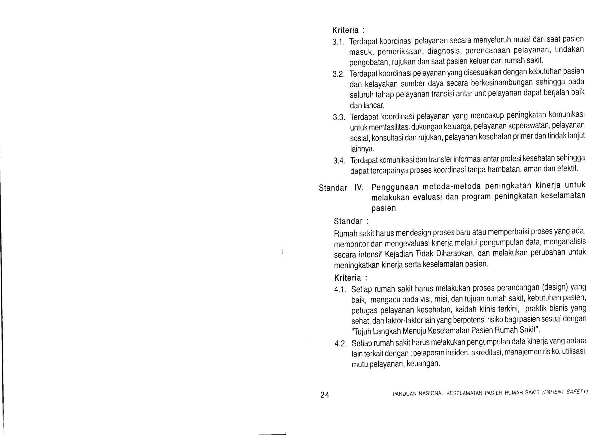 Kriteria:
3.'1.Terdapatkoordinasipelayanansecaramenyeluruhmulaidarrsaatpasien
masuK,pemeriksaan,diagnosis,perencanaanpelayanan,tindakan
pengobatan,rujukandansaatpasienkeluardarirumahsakit.
3.2.Terdapatkoordinasipelayananyangdisesuaikandengankebutuhanpasien
dankelayakansumberdayasecaraberkesinambungansehinggapada
seluruhtahappelayanantransisiantarunitpelayanandapatberjalanbaik
danlancar.
3.3.Terdapatkoordinasrpelayananyangmencakuppeningkatankomunikasi
untukmemfasilitasidukungankeluarga,pelayanankeperawatan,pelayanan
sosial,konsultasidanrujukan,pelayanankesehatanprimerdantindaklanjut
lainnya.
3.4.Terdapatkomunikasidantransferinformasiantarprofesikesehatansehingga
dapattercapainyaproseskoordinasitanpahambatan,amandanefektif'
StandarlV. Penggunaanmetoda-metodapeningkatankinerjauntuk
melakukanevaluasidanprogrampeningkatankeselamatan
pasien
Standar:
Rumahsakitharusmendesignprosesbaruataumemperbaikiprosesyangada,
memonitordanmengevaluasikinerjamelaluipengumpulandata,menganaltsts
SecaraintensilKejadianTidakDiharapkan,danmelakukanperubahanuntuk
meningkatkankineriasertakeselamatanpasien.
Kriteria:
4.1.Setiaprumahsakitharusmelakukanprosesperancangan(design)yang
baik,mengacupadavisi,misi,dantujuanrumahsakit,kebutuhanpasien,
petugaspelayanankesehatan,kaidahklinisterkini,praktikbisnisyang
sehat,danfaktor-faktorlainyangberpotensirisikobagipasiensesuaidengan
"TujuhLangkahMenujuKeselamatanPasienRumahSakit"'
4.2.Setiaprumahsakitharusmelakukanpengumpulandatakinerjayangantara
lainterkaitdengan:pelaporaninsiden,akreditasi,manajemenrisiko,utilisasi,
mutuPelaYanan,keuangan.
24 PANDUANNASIONALKESETAMATANPASIENBUMAHS^K|I(PAqENTSAFETY)
 