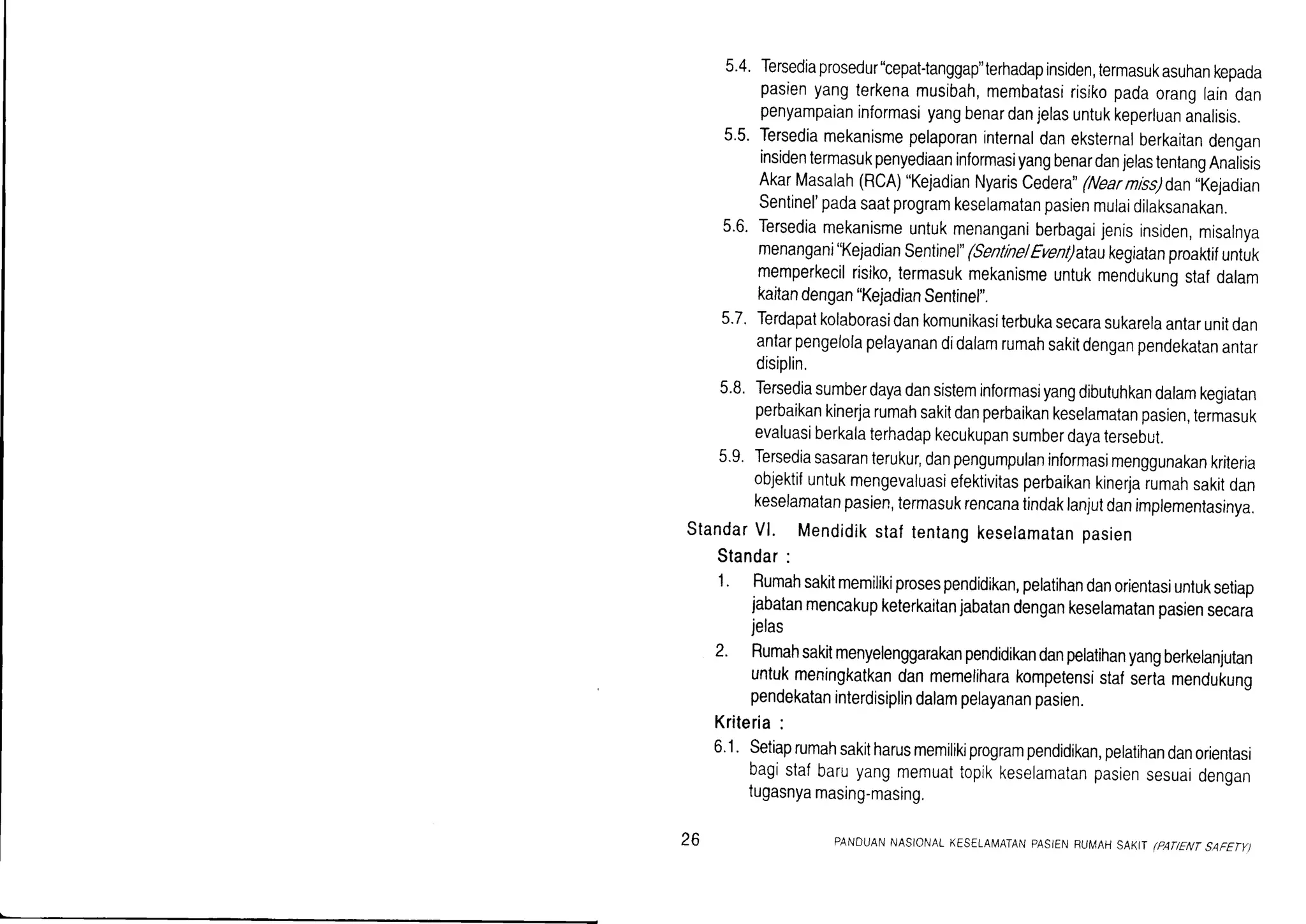 5.4.Tersediaprosedur'bepat-tanggap"terhadapinsiden,termasuk
pasienyangterkenamusibah,membatasirisikopadaoranglaindan
penyampaianinformasiyangbenardanjelasuntukkeperluananalisis.
5.5.Tersediamekanismepelaporaninternaldaneksternalberkaitandengan
insidentermasukpenyediaaninformasiyangbenardanjelastentangAnalisis
AkarMasalah(RcA)"KejadianNyariscedera"(Nearnlss)dan,kejadian
senlinel'padasaatprogramkeselamatanpasienmulaidilaksanakan.
5.6.Tersediamekanismeuntukmenanganiberbagaijenisinsiden,misalnya
menangani"KejadianSentinel"(Sentne/Euent)ataukegiatanproaktifuntuk
memperkecilrisiko,termasukmekanismeuntukmendukunqstafdalam
kaitandengan"KejadianSentinel".
5.7.Terdapatkolaborasidankomunikasiterbukasecarasukarelaantarunitdan
antarpengelolapelayanandidalamrumahsakitdenganpendekatanantar
disiplin.
5.8.Tersediasumberdayadansisteminformasiyangdibutuhkandalamkegiatan
perbaikankinerjarumahsakitdanperbaikankeselamatanpasien,termasuk
evaluasiberkalaterhadapkecukupansumberdayatersebut.
5.9.Tersediasasaranterukur,danpengumpulaninformasimenggunakankriteria
objektifuntukmengevaluasiefektivitasperbaikankinerjarumahsakitdan
keselamatanpasien,termasukrencanatindaklanjutdanimplementasinya.
StandarVl. Mendidikstaftentangkeselamatanpasien
Standar:
1' Rumahsakitmemilikiprosespendidikan,pelatihandanorientasiuntuksetiap
jabatanmencakupketerkaitanjabatandengankeselamatanpasiensecara
jelas
2' Rumahsakitmenyelenggarakanpendidikandanpelatihanyangberkelanjutan
untukmeningkatkandanmemeliharakompetensistafsertamendukuno
pendekataninterdisiplindalampelayananpasien.
Kriteria:
6.1.Setiaprumahsakitharusmemilikiprogrampendidikan,pelatihandanorientasi
bagistafbaruyangmemuattopikkeselamatanpasiensesuaidengan
tugasnyamasing-masing.
26 PANDUANNASIONALKESELAfu4ATANPASIEI..IRUIIAHSAKITlPANENTSAFETY)
 