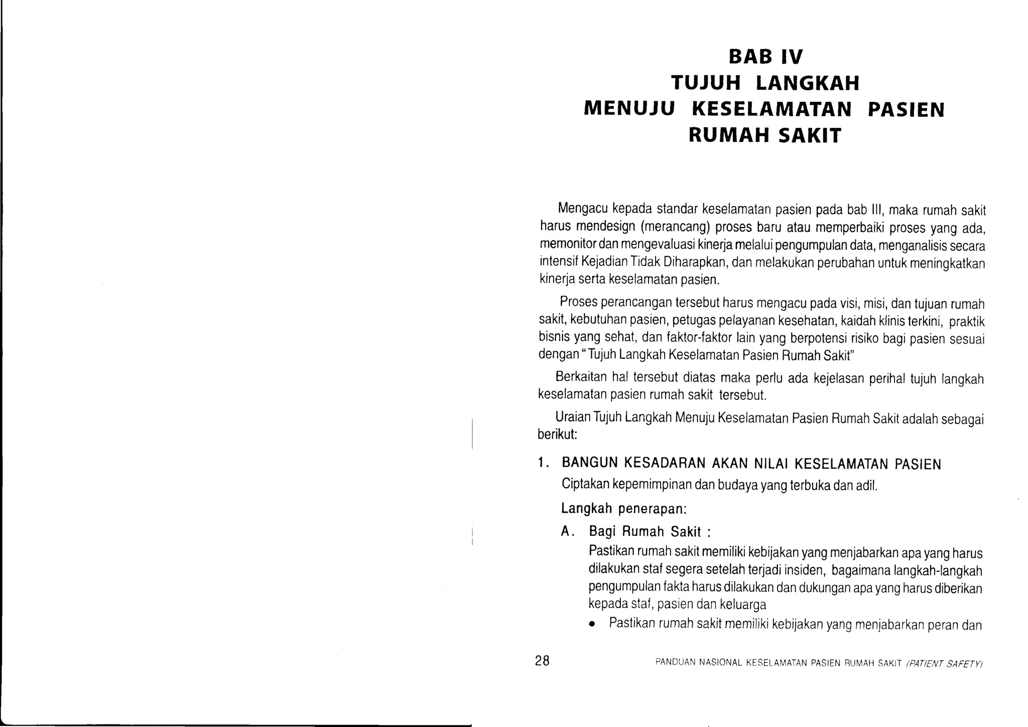 BAB IV
TUJUH LANGKAH
MENUJU KESELAMATANPASIEN
RUMAH SAKIT
Mengacukepadastandarkeselamatanpasienpadabablll,makarumahsakit
harusmendesign(merancang)prosesbaruataumemperbaikiprosesyangada,
memonitordanmengevaluasikinerjamelaluipengumpulandata,menganalisissecara
intensifKejadianTidakDiharapkan,danmelakukanperubahanuntukmeningkatkan
kinerjasertakeselamatanpasien.
Prosesperancangantersebutharusmengacupadavisi,misi,dantujuanrumah
sakit,kebutuhanpasien,petugaspelayanankesehatan,kaidahklinisterkini,praktik
bisnisyangsehat,danfaktor-faktorlainyangberpotensirisikobagipasiensesuai
dengan"TujuhLangkahKeselamatanPasienRumahSakit"
Berkaitanhaltersebutdiatasmakaperluadakejelasanperihaltujuhlangkah
keselamatanpasienrumahsakittersebut.
UraianTujuhLangkahMenujuKeselamatanPasienRumahSakitadalahsebagai
berikut:
1. BANGUNKESADARANAKANNILAIKESELAMATANPASIEN
Ciptakankepemimpinandanbudayayangterbukadanadil.
Langkahpenerapan:
A. BagiRumahSakit:
Pastikanrumahsakitmemilikikebijakanyangmenjabarkanapayangharus
dilakukanstafsegerasetelahterjadiinsiden,bagaimanarangkah-rangkah
pengumpulanfaktaharusdilakukandandukunganapayangharusdiberikan
kepadastaf,pasiendankeluarga
o Pastikanrumahsakitmemilikikebijakanyangmenlabarkanperandan
28 PANDUANNASIONALKESELAN,4ATANPASIENBUN/AHSAKITlPANENTSAFETY)
 