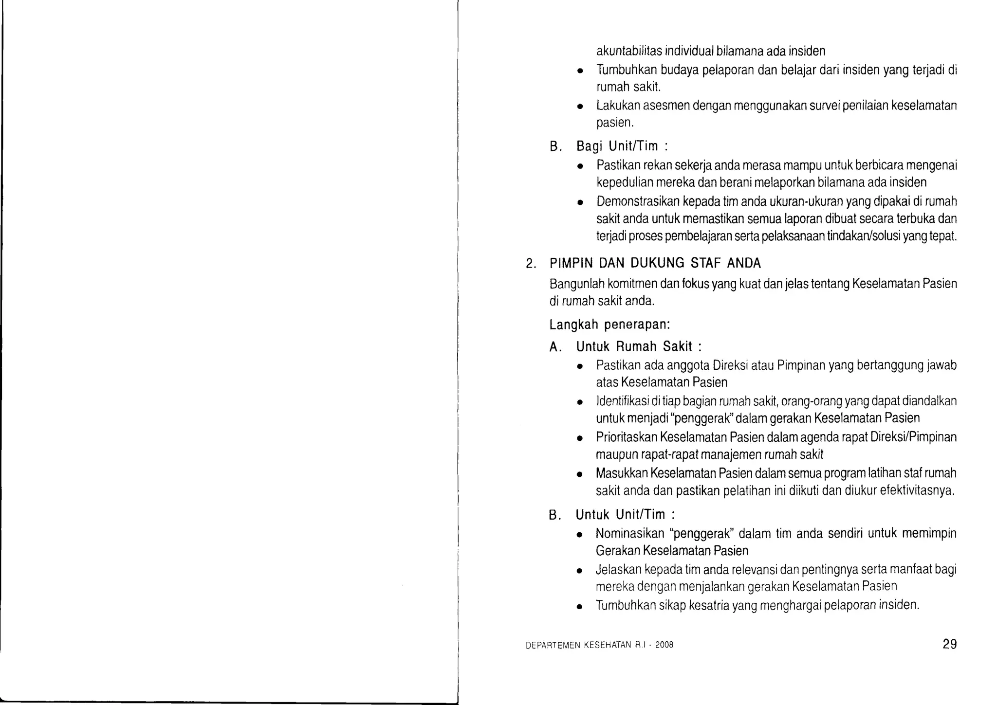 2.
akuntabilitasindividualbtlamanaadainsiden
o Tumbuhkanbudayapelaporandanbelajardariinsidenyangterjadidi
rumahsakit.
o Lakukanasesmendenganmenggunakansurveipenilaiankeselamatan
oaslen.
B. BagiUnit/Tim:
o Pastikanrekansekerjaandamerasamampuuntukberbicaramengenai
kepedulianmerekadanberanimelaporkanbilamanaadainsiden
o Demonstrasikankepadatimandaukuran-ukuranyangdipakaidirumah
sakitandauntukmemastikansemualaporandibuatsecaraterbukadan
terladiprosespembelajaransertapelaksanaantindakadsolusiyangtepat.
PIMPINDANDUKUNGSTAFANDA
BangunlahkomitmendanfokusyangkuatdanjelastentangKeselamatanPasien
dirumahsakitanda.
Langkahpenerapan:
A. UntukRumahSakit:
o PastikanadaanggotaDireksiatauPimpinanyangbertanggungjawab
atasKeselamatanPasien
o ldentifikasiditiapbagianrumahsakit,orang-orangyangdapatdiandalkan
untukmenjadi"penggerak"dalamgerakanKeselamatanPasien
r PrioritaskanKeselamatanPasiendalamagendarapatDireksi/Pimpinan
maupunrapat-rapatmanajemenrumahsakit
o MasukkanKeselamatanPasiendalamsemuaprogramlatihanstafrumah
sakitandadanpastikanpelatihaninidiikutidandiukurefektivitasnya.
B. UntukUnit/Tim:
o Nominasikan"penggerak"dalamtimandasendiriuntukmemimpin
GerakanKeselamatanPasien
Jelaskankepadatimandarelevansidanpentingnyasertamanfaatbagi
merekadenganmenjalankangerakanKeselamatanPasien
Tumbuhkansikapkesatriayangmenghargaipelaporaninsiden.
DEPABTEN,4ENKESEHATAN8 I' 2OO8 29
 