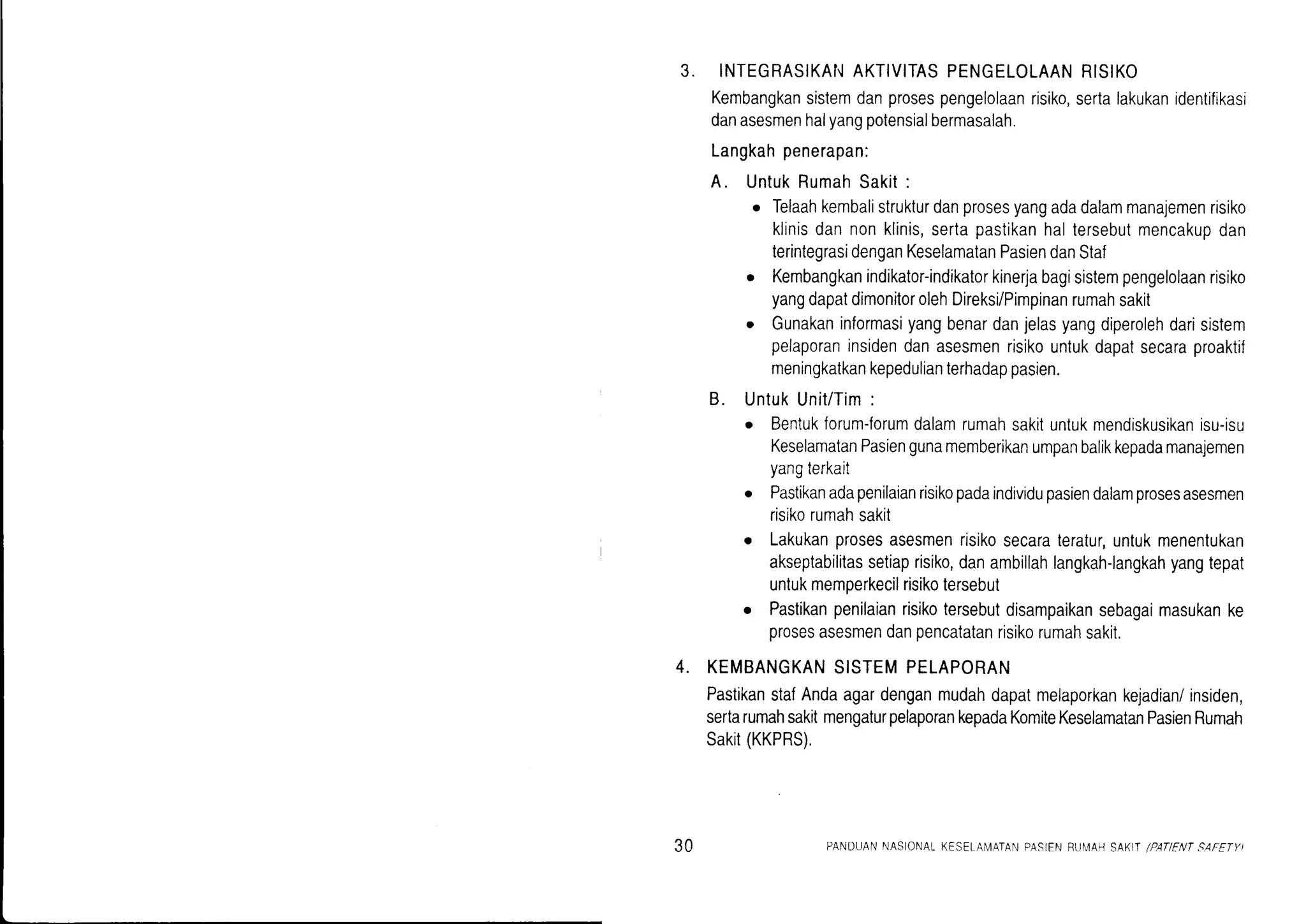 J. INTEGRASIKAI'IAKTIVITASPENGELOLAANRISIKO
Kembangkansistemdanprosespengelolaanrisiko,sertalakukanidentifikasi
danasesmenhalyangpotensialbermasalah.
Langkahpenerapan:
A. UntukRumahSakit:
o Telaahkembalistrukturdanprosesyangadadalammanajemenrisiko
klinisdannonklinis,sertapastikanhaltersebutmencakupdan
terintegrasidenganKeselamatanPasiendanStaf
o Kembangkanindikator-indikatorkinerjabagisistempengelolaanrisiko
yangdapatdimonitorolehDireksi/Pimpinanrumahsakit
o Gunakaninformasiyangbenardanjelasyangdiperolehdarisistem
pelaporaninsidendanasesmenrisikountukdapatsecaraproaktif
meningkatkankepedulianterhadappasien.
B. UntukUnit/Tim:
o Bentukforum-forumdalamrumahsakituntukmendiskusikanisu-isu
KeselamatanPasiengunamemberikanumpanbalikkepadamanajemen
yangterkait
o Pastikanadapenilaianrisikopadaindividupasiendalamprosesasesmen
risikorumahsakit
o Lakukanprosesasesmenrisikosecarateratur,untukmenentukan
akseptabilitassetiaprisiko,danambillahlangkah-langkahyangtepat
untukmemperkecilrisikotersebut
o Pastikanpenilaianrisikotersebutdisampaikansebagaimasukanke
prosesasesmendanpencatatanrisikorumahsakit.
KEMBANGKANSISTEMPELAPORAN
PastikanstafAndaagardenganmudahdapatmelaporkankejadian/insiden,
sertarumahsakitmengaturpelaporankepadaKomiteKeselamatanPasienRumah
Sakit(KKPRS).
4.
30 PANDUANNASIONALKESETA[4ATANPASIENFU[4AHSAKITlPATIENTSAFETY)
 