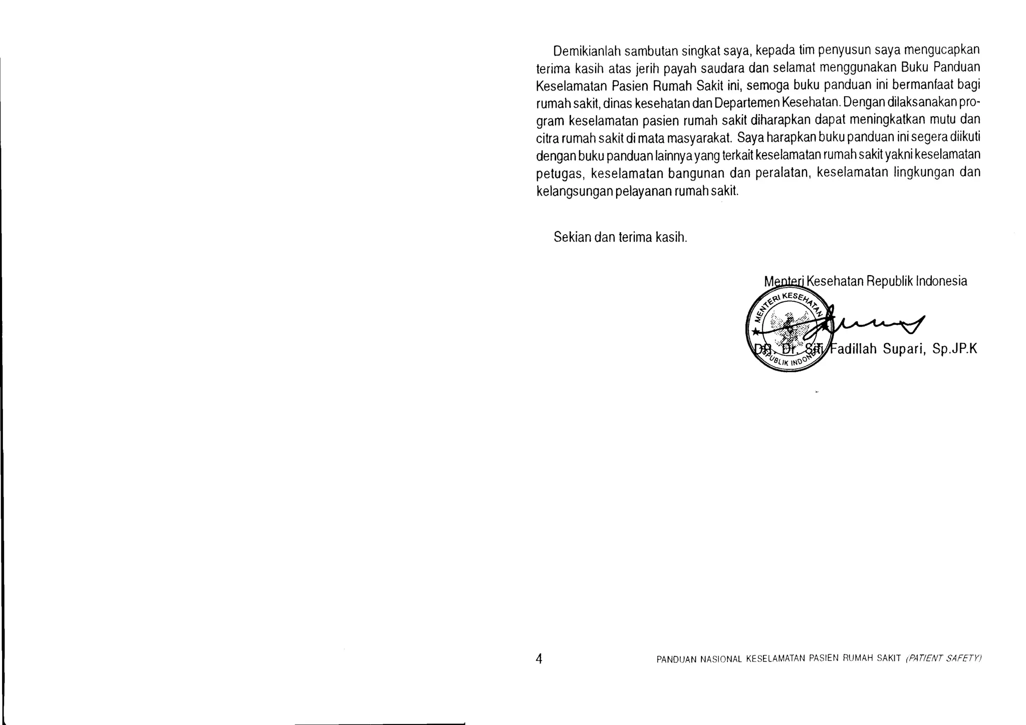 Demikianlahsambutansingkatsaya,kepadatimpenyusunsayamengucapkan
lerimakasihatasjerihpayahsaudaradanselamatmenggunakanBukuPanduan
KeselamalanPasienRumahSakitini,semogabukupanduaninibermanfaatbagi
rumahsakil,dinaskesehatandanDepartemenKesehatan.Dengandilaksanakanpro-
gramkeselamatanpasienrumahsakitdiharapkandapatmeningkatkanmutudan
citrarumahsakitdimatamasyarakat.Sayaharapkanbukupanduaninisegeradiikuti
denganbukupanduanlainnyayangterkaitkeselamatanrumahsakityaknikeselamatan
pelugas,keselamatanbangunandanperalatan,keselamatanlingkungandan
kelangsunganpelayananrumahsakit.
Sekiandanterimakasih.
tKesehatanRepublikIndonesia
Sp.JP.K
PANDIJANNASIONALKESELAMATANPASIENRUMAHSAKIT.PAT/ENTSAFFTY)
 