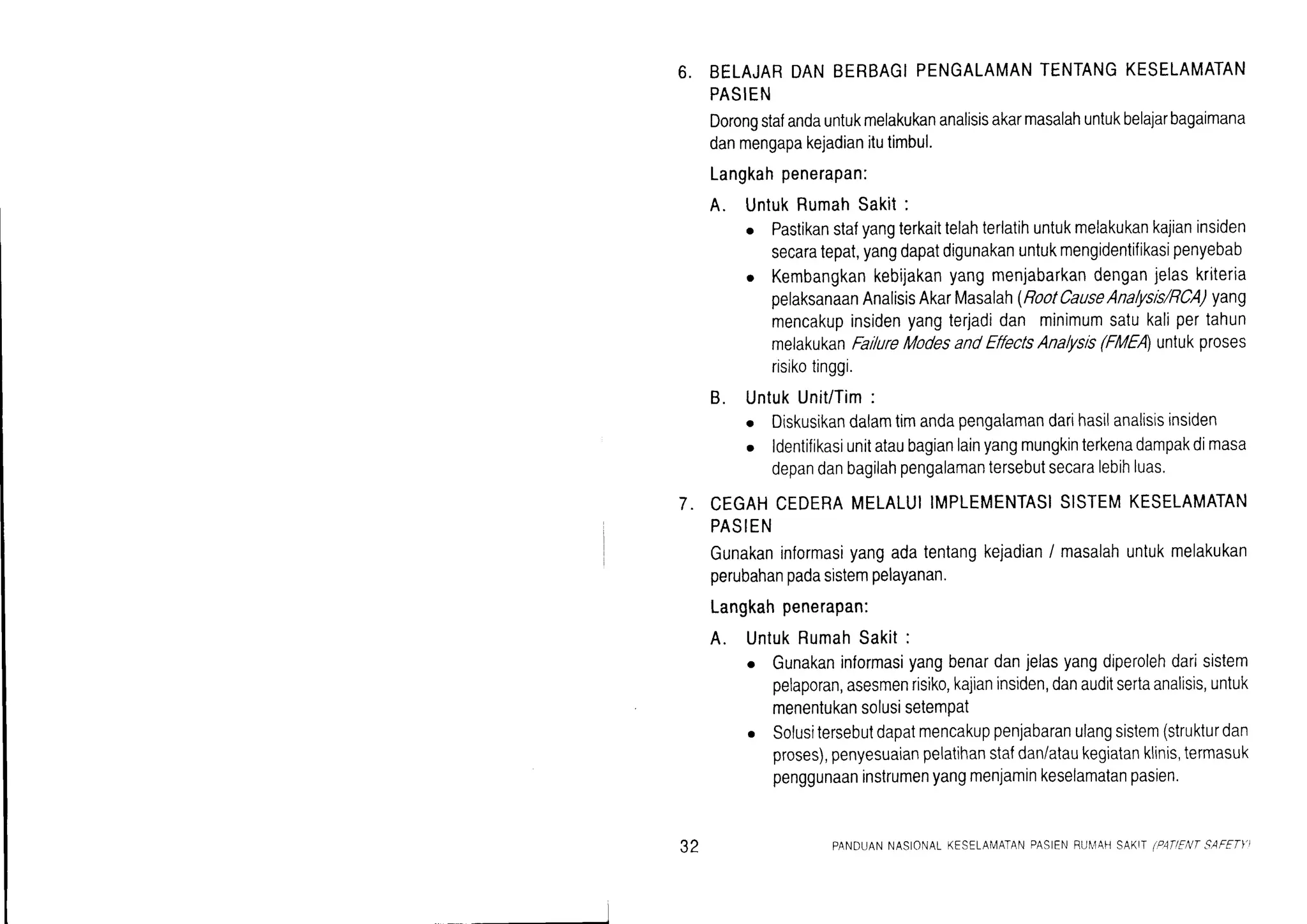 6. BELAJARDANBERBAGIPENGALAMANTENTANGKESELAMATAN
PASIEN
Dorongstafandauntukmelakukananalisisakarmasalahuntukbelajarbagaimana
danmengapakejadianitutimbul.
Langkahpenerapan:
A. UntukRumahSakit:
o Pastikanstafyangterkaittelahterlatihuntukmelakukankajianinsiden
secaratepat,yangdapatdigunakanuntukmengidentifikasipenyebab
o Kembangkankebijakanyangmenjabarkandenganjelaskriteria
pelaksanaanAnalisisAkarMasalah(RootCauseAnalysis/RCA)yang
mencakupinsidenyangterjadidan minimumsatukalipertahun
melakukanFallureModesandEffectsAnalysls(FME untukproses
risikotinggi.
B. UntukUnit/Tim:
o Diskusikandalamtimandapengalamandarihasilanalisisinstden
o ldentifikasiunitataubagianlainyangmungkinterkenadampakdimasa
depandanbagilahpengalamantersebutsecaralebihluas.
CEGAHCEDERAMELALUIIMPLEMENTASISISTEMKESELAMATAN
PASIEN
Gunakaninformasiyangadatentangkejadian/ masalahuntukmelakukan
perubahanpadasistempelayanan.
Langkahpenerapan:
A. UntukRumahSakit:
o Gunakaninformasiyangbenardanjelasyangdiperolehdarisistem
pelaporan,asesmenrisiko,kajianinsiden,danauditsertaanalisis,untuk
menentukansolusisetemPat
. Solusitersebutdapatmencakuppenjabaranulangsistem(strukturdan
proses),penyesuaianpelatihanstafdan/ataukegiatanklinis,termasuk
penggunaaninstrumenyangmenjaminkeselamatanpasien.
7.
32 PANDUANNASIONATKESELAN4ATANPASIENRU[4AHSAKIT/PITIENTSAFETY)
 