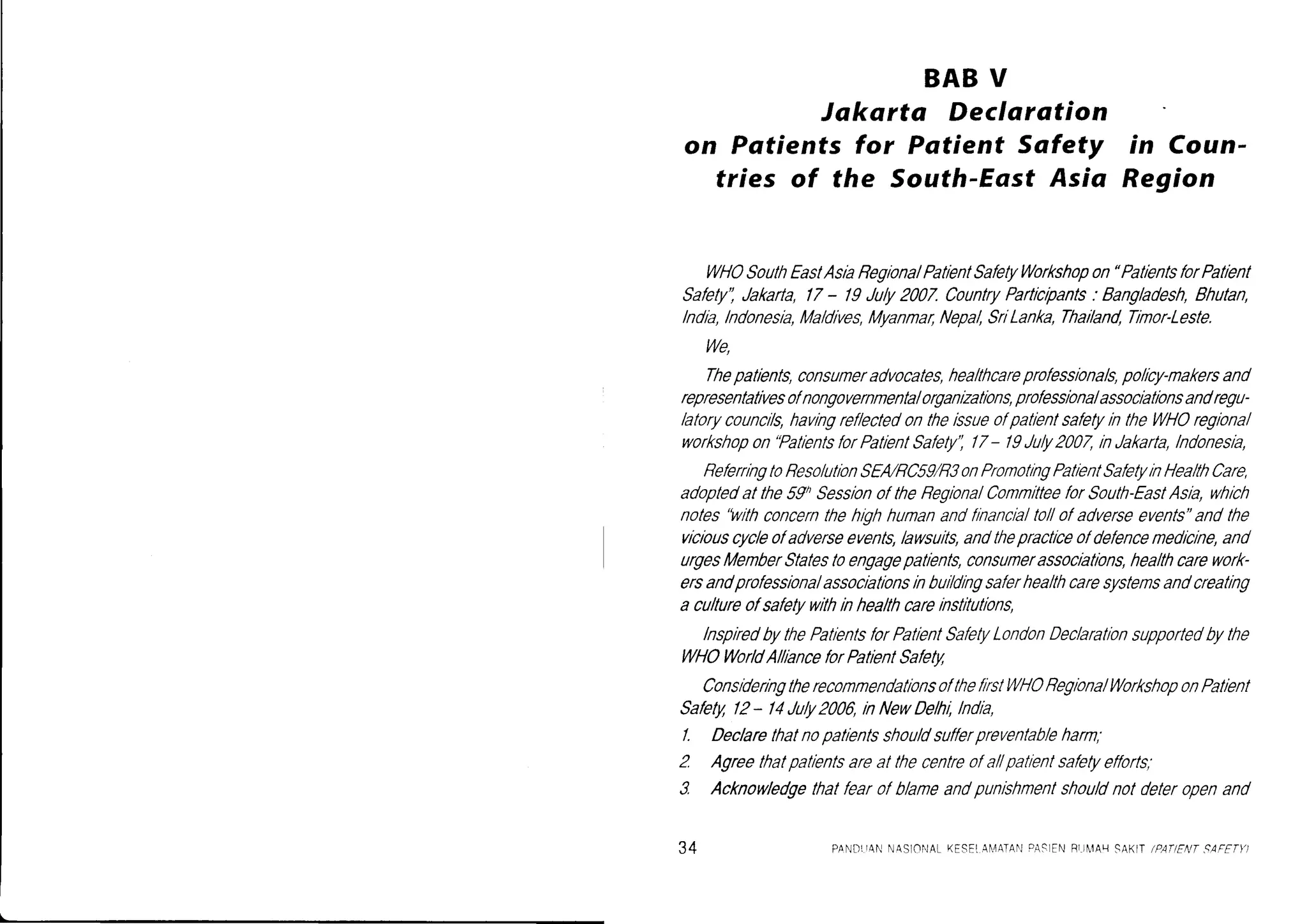 BABV
Jakarta Declarotion
on Patientsfor Patient Safety in Coun-
tries of the South-EastAsia Region
WHOSouthEastAslaReglonalPatlentSafetyWorkshopon"PatientsforPatient
Safely',Jakarta,l7 - /9 July2007.CountryPartlcrpants'Bangladesh,Bhutan,
lndla,lndonesla,Maldlves,Myanmar,Nepal,SrlLanka,Thailand,Trmor-Leste.
We,
Thepatlents,consumeradvocates,healthcareprofessionals,policy-nakersand
representativesolnongovernmentalorganizatlons,professlonalassoclatlonsandregu-
latorycounclls,havingref/ectedonthelssueofpatlentsafetyln theWHOreglonal
workshopon"PalientsforPatientSafety',/7- /I July2007,inJakarta,lndonesia,
ReferringtoReso/utionSEA/RC59/RSonPronotingPatientSafetyinHea/thCare,
adoptedatthe59hSessionoftheRegiona/ComnitteeforSouth-EastAsla,which
noles'Iaithconcernthehlghhumanandflnancialto/lofadverseevents"andthe
viciouscycleofadverseevents,lawsuits,andthepracticeofdefencemedicine,and
urgesMemberStatesloengagepatlents,consumerassoclations,healthcarework-
ersandprofessionalassocratlonslnbuildlngsaferhealthcaresystemsandcreating
a cu/tureofsafetywithinhealthcarelnstitutlons,
lnspiredbythePatlentsforPatlentSafetyLondonDeclarationsupportedbythe
l,ltHoWorldAlllanceforPatlentSafety
ConslderngtherecommendationsoftheflrstWHOReglonalWorkshoponPatrent
Safety/2 - 14July2006,inNewDelhl,lndla,
/. Declarethatnopatlentsshouldsufferpreventab/eharm,
2. Agreethatpatientsareal thecentreofal/patlentsafetyefforfs;
3. Acknowledgethatfearofblane andpunrshnentshouldnotdeteropenand
34 PANDrrANNASIOf'lALKESEIAil.4ArANPASIENRrilr'lAr-1SAKIT/PA1ENTSAFETY)
 