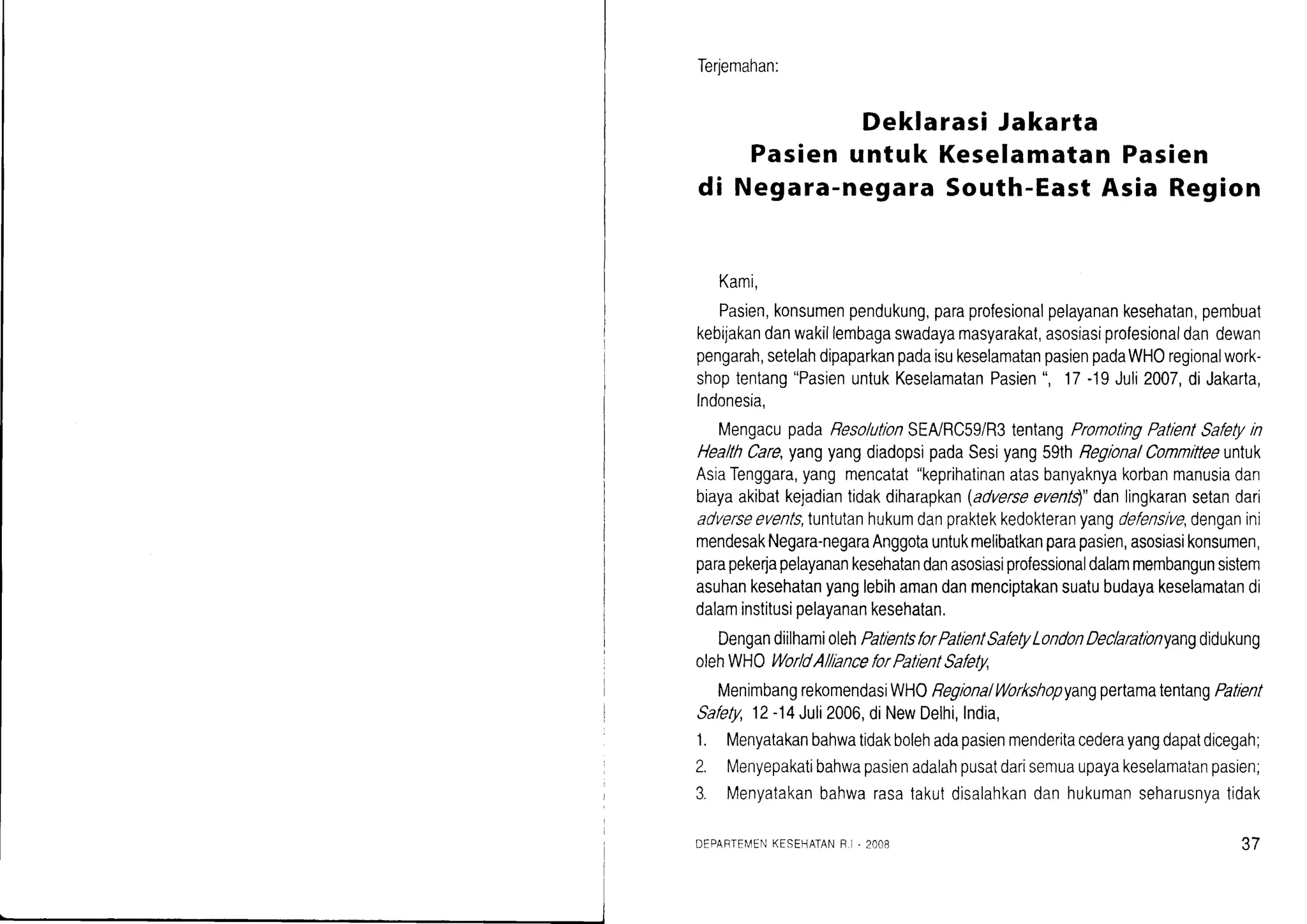 Terjemahan:
Deklarasi Jakarta
Pasien untuk KeselamatanPasien
di Negara-negaraSouth-EastAsia Region
Kami,
Pasien,konsumenpendukung,paraprofesionalpelayanankesehatan,pembuat
kebijakandanwakillembagaswadayamasyarakat,asosiasiprofesionaldandewan
pengarah,setelahdipaparkanpadaisukeselamatanpasienpadaWHOregionalwork-
shoptentang"PasienuntukKeselamatanPasien',17-19Juli2007,diJakarta,
Indonesia,
MengacupadaResolutlonSEA/RC59/R3tentangPromotingPatlentSafetyin
HeallhCare,yangyangdiadopsipadaSesiyang59thRegionalCommltteeuntuk
AsiaTenggara,yangmencatat"keprihatinanatasbanyaknyakorbanmanusiadan
biayaakibatkejadiantidakdiharapkan(adtterseevenls)"danlingkaransetandari
adverseevents,tuntutanhukumdanpraktekkedokteranyangdefenslve,denganini
mendesakNegara-negaraAnggotauntukmelibatkanparapasien,asosiasikonsumen,
parapekerlapelayanankesehatandanasosiasiprofessionaldalammembangunsistem
asuhankesehatanyanglebihamandanmenciptakansuatubudayakeselamatandi
dalaminstitusipelayanankesehatan.
DengandiilhamiolehPatlentsforPatlentSat'etyLondonDeclaratlonyangdidukung
olehWHOWorldAllanceforPatlentSat'ety,
MenimbangrekomendasiWHOReglonaIWorkshopyangpertamatentangPatlent
Safety,12-14Juli2006,diNewDelhi,India,
1. Menyatakanbahwatidakbolehadapasienmenderitacederayangdapatdicegah;
2. Menyepakatibahwapasienadalahpusatdarisemuaupayakeselamatanpasien;
3. Menyatakanbahwarasatakutdisalahkandanhukumanseharusnyatidak
DEPARTEIVENKESEHATANR.I. 2l]O8 37
 