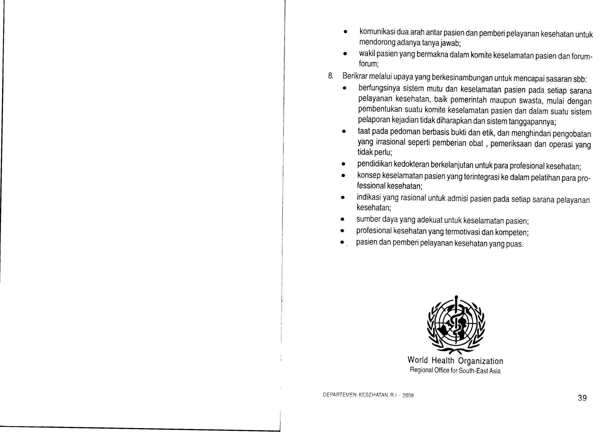 . komunikasiduaarahantarpasiendanpemberipelayanankesehatanuntuk
mendorongadanyatanyajawab;
o wakilpasienyangbermaknadalamkomitekeselamalanpasiendanforum-
forum;
Berikrarmelaluiupayayangberkesinambunganuntukmencapaisasaransbb:
. berfungsinyasistemmutudankeselamatanpasienpadasetiapsarana
pelayanankesehatan,baikpemerintahmaupunswasta,mulaidengan
pembentukansuatukomitekeselamatanpasiendandalamsuatusislem
pelaporankejadiantidakdiharapkandansistemtanggapannya;
taatpadapedomanberbasisbuktidanetik,danmenghindaripengobatan
yangirrasionalsepertipemberianobat, pemeriksaandanoperasiyang
tidakperlu;
pendidikankedokteranberkelanjutanuntukparaprofesionalkesehatan;
konsepkeselamatanpasienyangterintegrasikedalampelatihanparapro-
fessionalkesehatan;
indikasiyangrasionaluntukadmisipasienpadasetiapsaranapelayanan
kesehatan;
sumberdayayangadekuatuntukkeselamatanpasien;
profesionalkesehatanyangtermotivasidankomperen;
pasiendanpemberipelayanankesehatanyangpuas.
o
a
a
O
o
WorldHealthOrganization
RegionalOfficeforSouth-EastAsia
DEPABTEIIENKESEHATANRI . 2OO8
39
 