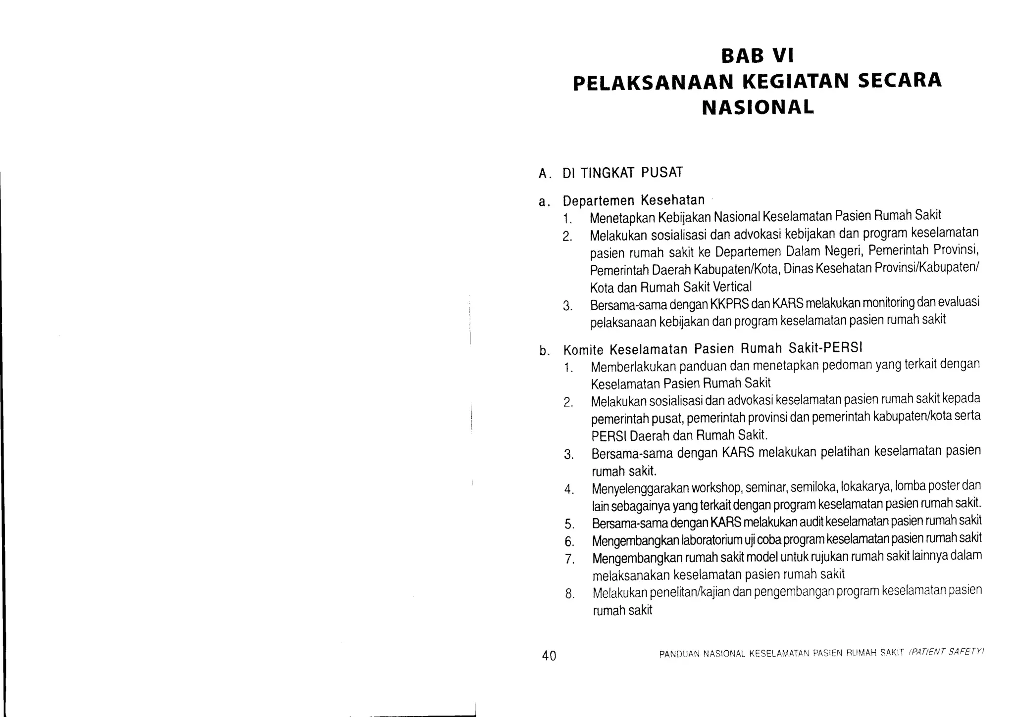 BAB VI
PELAKSANAANKEGIATANSECARA
NASIONAL
A. DITINGKATPUSAT
a. DepartemenKesehatan
1. MenetapkanKebijakanNasionalKeselamatanPasienRumahSakit
2. Melakukansosialisasidanadvokasikebijakandanprogramkeselamatan
pasienrumahsakitkeDepartemenDalamNegeri,PemerintahProvinsi,
PemerintahDaerahKabupaten/Kota,DinasKesehatanProvinsi/Kabupaten
KotadanRumahSakitVertical
3. Bersama-samadenganKKPRSdanKARSmelakukanmonitoringdanevaluasi
pelaksanaankebijakandanprogramkeselamatanpasienrumahsakit
b. KomiteKeselamatanPasienRumahSakit-PERSI
1. Memberlakukanpanduandanmenetapkanpedomanyangterkaitdengan
KeselamatanPasienRumahSakit
Z. Melakukansosialisasidanadvokasikeselamatanpasienrumahsakitkepada
pemerintahpusat,pemerintahprovinsidanpemerintahkabupaten/kotaserta
PERSIDaerahdanRumahSakit'
3. Bersama-samadenganKARSmelakukanpelatihankeselamatanpasien
rumahsakit.
4. Menyelenggarakanworkshop,Seminar,semiloka,lokakarya,lombaposterdan
lainsebagainyayangterkaitdenganprogramkeselamatanpasienrumahsakit.
5. Bersama-samadenganMRSmelakukanaudilkeselamalanpasienrumahsakit
6. Mengembangkanlaboratoriumujicobaprogramkeselamatanpasienrumahsakit
T. Mengembangkanrumahsakitmodeluntukrujukanrumahsakitlainnyadalam
melaksanakankeselamatanpasienrumahsaktt
B. Melakukanpenelitan/kajiandanpengembanganprogramkeselamatanpasien
rumahsakit
40 PANDUANNASlONALKESELAI,lATA.I.]PASIENRTII,4AH.AK|,IIPATIENTSAFETY)
 