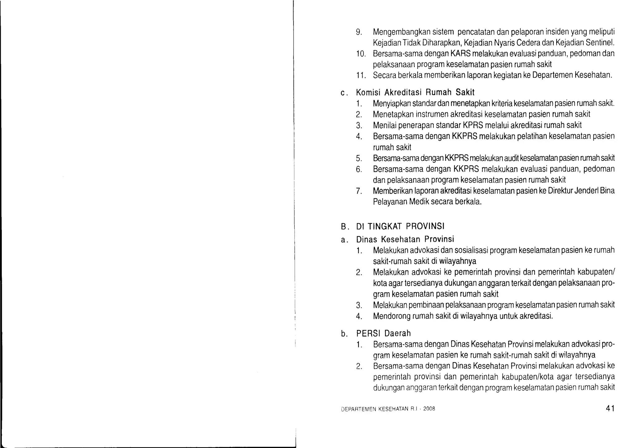 9. Mengembangkansistempencatatandanpelaporaninsidenyangmeliputi
KejadianTidakDiharapkan,KejadianNyarisCederadanKejadianSentinel.
10. Bersama-samadenganKARSmelakukanevaluasipanduan,pedomandan
pelaksanaanprogramkeselamatanpasienrumahsakit
11. SecaraberkalamemberikanlaporankegiatankeDepartemenKesehatan.
c. KomisiAkreditasiRumahSakit
1. Menyiapkanstandardanmenetapkankriteriakeselamatanpasienrumahsakit.
2. Menetapkaninstrumenakreditasikeselamatanpasienrumahsakit
3. MenilaipenerapanstandarKPRSmelaluiakreditasirumahsakit
4. Bersama-samadenganKKPRSmelakukanpelatihankeselamatanpasien
rumahsakit
5. Bersama-samadenganKKPRSmelakukanauditkeselamatanpasienrumahsakrt
6. Bersama-samadenganKKPRSmelakukanevaluasipanduan,pedoman
danpelaksanaanprogramkeselamatanpasienrumahsakit
7. MemberikanlaporanakreditasikeselamatanpasienkeDirekturJenderlBina
PelayananMediksecaraberkala.
B.
a.
DITINGKATPROVINSI
DinasKesehatanProvinsi
1. Melakukanadvokasidansosialisasiprogramkeselamatanpasienkerumah
sakit-rumahsakitdiwilayahnya
2. Melakukanadvokasikepemerintahprovinsidanpemerintahkabupaten/
kotaagartersedianyadukungananggaranterkaitdenganpelaksanaanpro-
gramkeselamatanpasienrumahsakit
3. Melakukanpembinaanpelaksanaanprogramkeselamatanpasienrumahsakit
4. Mendorongrumahsakitdiwilayahnyauntukakreditasi.
b. PERSIDaerah
1. Bersama-samadenganDinasKesehatanProvinsimelakukanadvokasipro-
gramkeselamatanpasienkerumahsakit-rumahsakitdiwilayahnya
2. Bersama-samadenganDinasKesehatanProvinsimelakukanadvokasike
pemerintahprovinsidanpemerintahkabupaten/kotaagartersedianya
dukungananggaranterkaitdenganprogramkeselamatanpasienrumahsakit
DEPAFTEN4ENKESEHATANR I - 2OO8 41
 