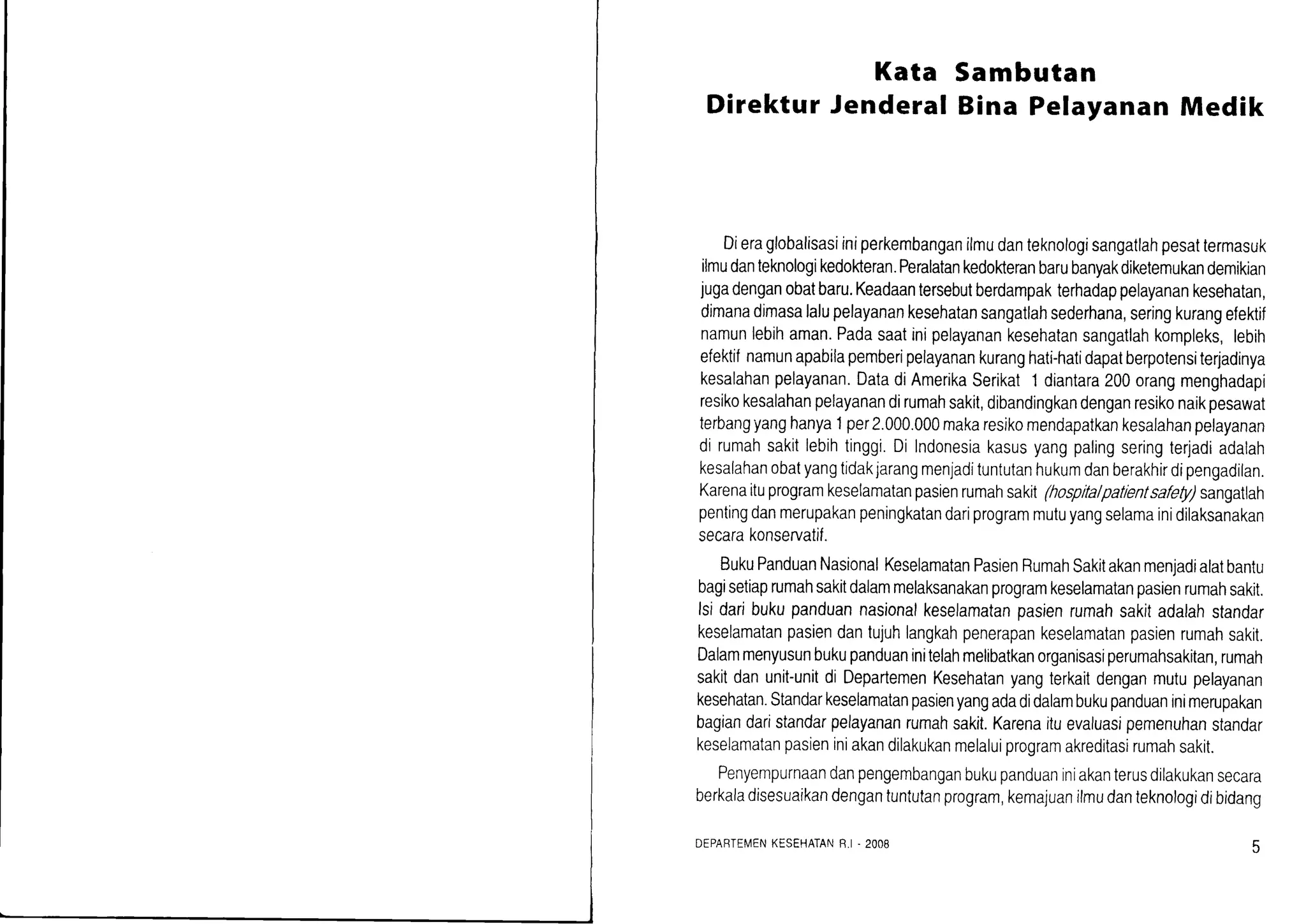 Kata
Direktur Jenderal
Sambutan
Bina PelayananMedik
Dieraglobalisasiiniperkembanganilmudanteknologisangatlahpesattermasuk
ilmudanteknologikedokteran.Peralatankedokteranbarubanyakdiketemukandemikian
jugadenganobatbaru.Keadaantersebutberdampakterhadappelayanankesehatan,
dimanadimasalalupelayanankesehatansangatlahsederhana,seringkurangefektif
namunlebihaman.Padasaatinipelayanankesehatansangatlahkompleks,lebih
efektifnamunapabilapemberipelayanankuranghati-hatidapatberpotensiterjadinya
kesalahanpelayanan.DatadiAmerikaSerikat'l diantara200orangmenghadapi
resikokesalahanpelayanandirumahsakit,dibandingkandenganresikonaikpesawat
terbangyanghanya1per2.000.000makaresikomendapatkankesalahanpelayanan
di rumahsakitlebihtinggi.Dilndonesiakasusyangpalingseringterjadiadalah
kesalahanobatyangtidakjarangmenjadituntutanhukumdanberakhirdipengadilan.
Karenaituprogramkeselamatanpasienrumahsakit(hospltalpatlentsafely)sangatlah
pentingdanmerupakanpeningkatandariprogrammutuyangselamainidilaksanakan
secarakonservatif.
BukuPanduanNasionalKeselamatanPasienRumahSakitakanmenjadialatbantu
bagisetiaprumahsakitdalammelaksanakanprogramkeselamatanpasienrumahsakit.
lsidaribukupanduannasionalkeselamatanpasienrumahsakitadalahstandar
keselamatanpasiendantujuhlangkahpenerapankeselamatanpasienrumahsakit.
Dalammenyusunbukupanduaninitelahmelibatkanorganisasiperumahsakitan,rumah
sakitdanunit-unitdi DepartemenKesehatanyangterkaitdenganmutupelayanan
kesehatan.Standarkeselamatanpasienyangadadidalambukupanduaninimerupakan
bagiandaristandarpelayananrumahsakit.Karenaituevaluasipemenuhanstandar
keselamatanpasieniniakandilakukanmelaluiprogramakreditasirumahsakit.
Penyempurnaandanpengembanganbukupanduaniniakanterusdilakukansecara
berkaladisesuaikandengantuntutanprogram,kemajuanilmudanteknologidibidang
DEPABTEMENKESEHATANR.I.2008
 