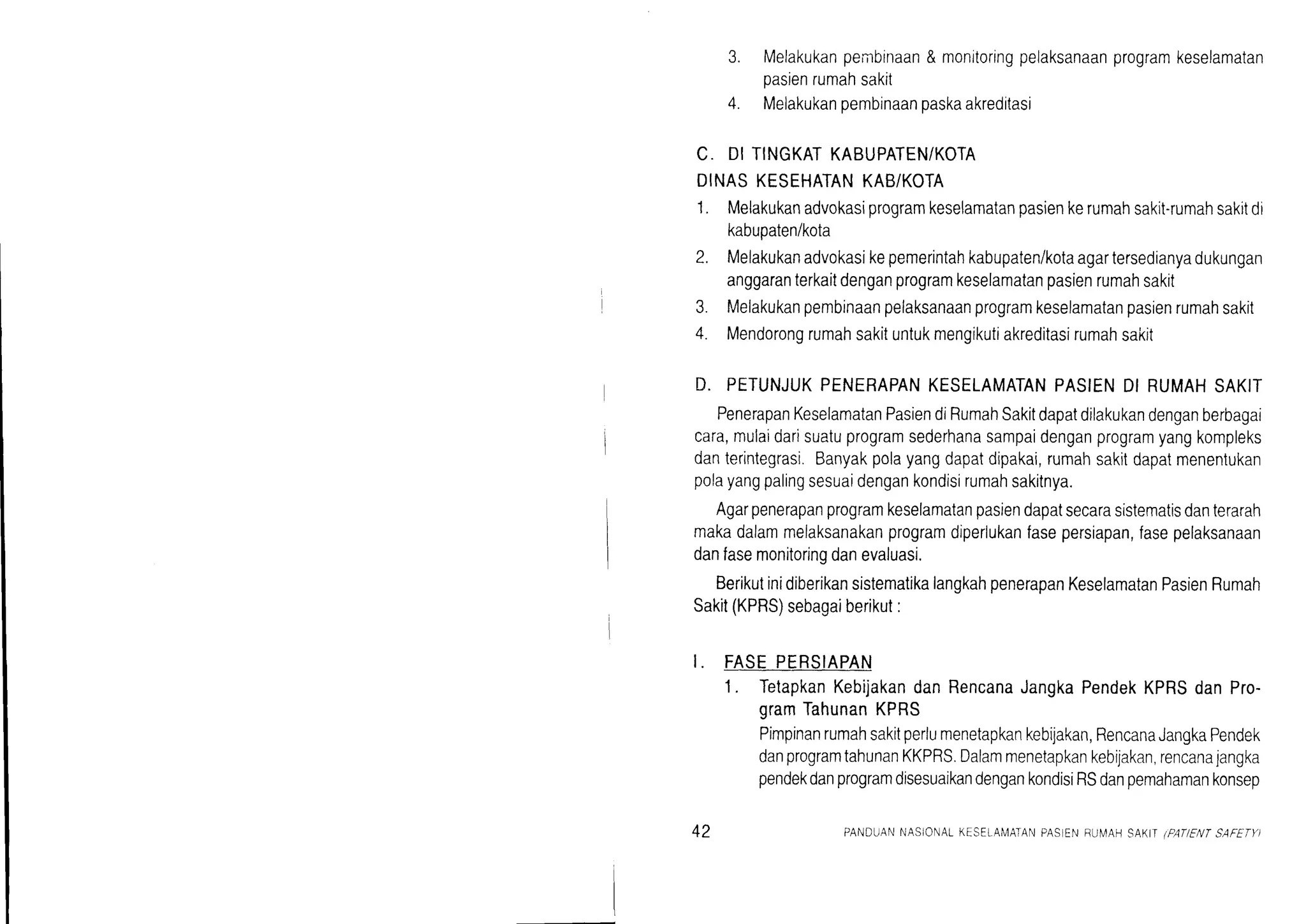 3. Melakukanpembinaan& monitoringpelaksanaanprogramkeselamatan
pasienrumahsakit
4. Melakukanoembinaanoaskaakreditasi
C. DITINGKATKABUPATEN/KOTA
DINASKESEHATANKAB/KOTA
1. Melakukanadvokasiprogramkeselamatanpasienkerumahsakit-rumahsakitdi
kabupaten/kota
2. Melakukanadvokasikepemerintahkabupaten/kotaagartersedianyadukungan
anggaranterkaitdenganprogramkeselamatanpasienrumahsakit
3. Melakukanpembinaanpelaksanaanprogramkeselamatanpasienrumahsakit
4. Mendorongrumahsakituntukmengikutiakreditasirumahsakit
D. PETUNJUKPENERAPANKESELAMATANPASIENDI RUMAHSAKIT
PenerapanKeselamatanPasiendiRumahSakitdapatdilakukandenganberbagai
cara,mulaidarisuatuprogramsederhanasampaidenganprogramyangkompleks
danterintegrasi.Banyakpolayangdapatdipakai,rumahsakitdapatmenentukan
polayangpalingsesuaidengankondisirumahsakitnya.
Agarpenerapanprogramkeselamatanpasiendapatsecarasistematisdanterarah
makadalammelaksanakanprogramdiperlukanfasepersiapan,fasepelaksanaan
danfasemonitoringdanevaluasi.
BerikutinidiberikansistematikalangkahpenerapanKeselamatanPasienRumah
Sakit(KPRS)sebagaiberikut:
I. FASEPERSIAPAN
1. TetapkanKebijakandanRencanaJangkaPendekKPRSdanPro-
gramTahunanKPRS
Pimpinanrumahsakitperlumenetapkankebijakan,RencanaJangkaPendek
danprogramtahunanKKPRS.Dalammenetapkankebijakan,rencanajangka
pendekdanprogramdisesuaikandengankondisiRSdanpemahamankonsep
42 PANDUANNASIONALKESELAIV1ATANPASIENBUN/AHSAK.IIIPATIENTSAFETY)
 