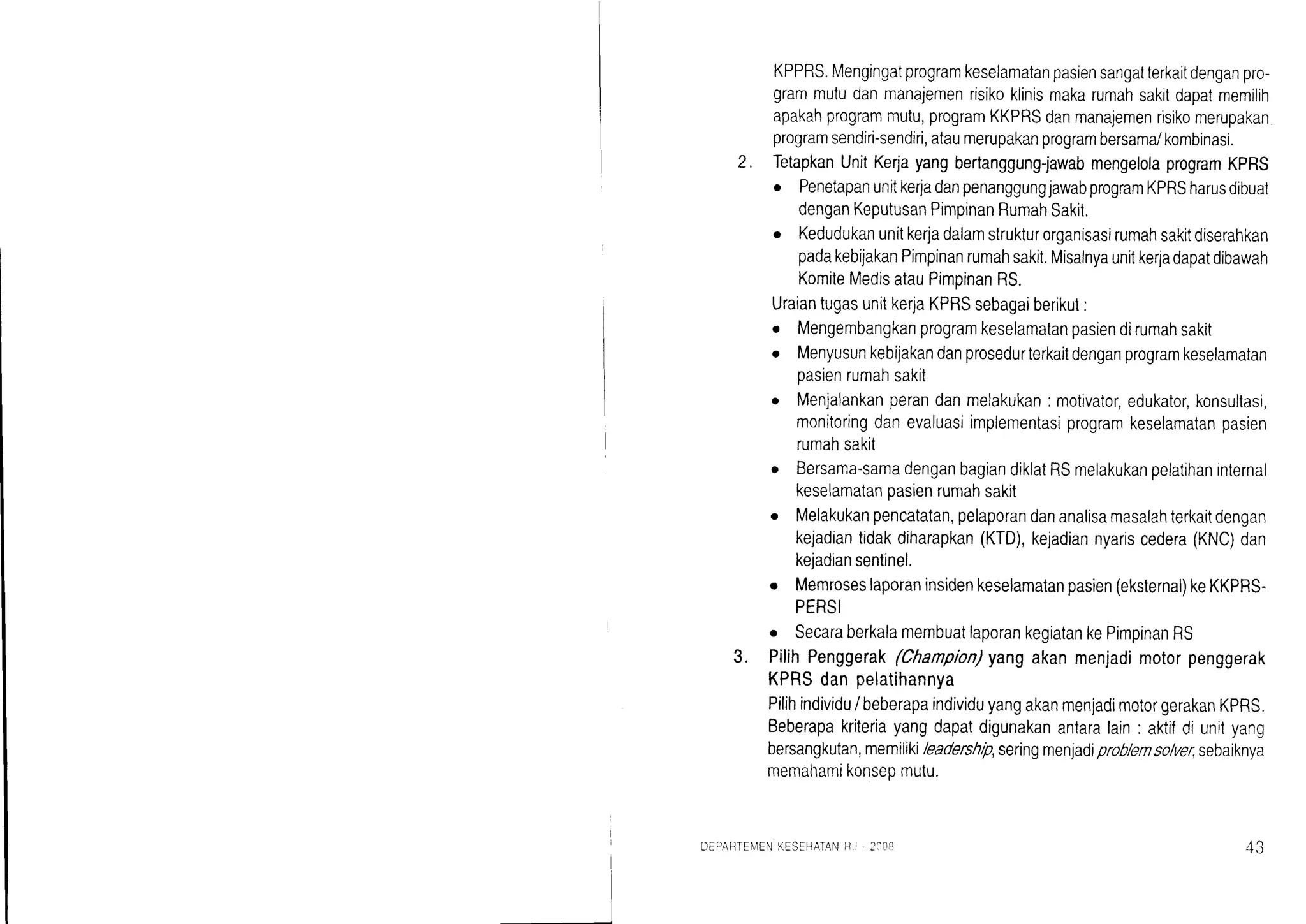 KPPRS.Mengingatprogramkeselamatanpasiensangatterkaitdenganpro-
grammutudanmanajemenrisikoklinismakarumahsakitdapatmemilih
apakahprogrammutu,programKKPRSdanmanajemenrisrkomerupakan
programsendiri-sendiri,ataumerupakanprogrambersama/kombinasi.
TetapkanUnitKerjayangbertanggung-jawabmengelolaprogramKPRS
o PenetapanunitkerladanpenanggungjawabprogramKPRSharusdibuat
denganKeputusanPimpinanRumahSakit,
o Kedudukanunitkerjadalamstrukturorganisasirumahsakitdiserahkan
padakebijakanPimpinanrumahsakit.Misalnyaunitkerladapatdibawah
KomiteMedisatauPimpinanRS.
UraiantugasunitkerjaKPRSsebagaiberikut:
o Mengembangkanprogramkeselamatanpasiendirumahsakit
o Menyusunkebijakandanprosedurterkaitdenganprogramkeselamatan
pasienrumahsakit
o Menjalankanperandanmelakukan: motivator,edukator,konsultasi,
monitoringdanevaluasiimplementasiprogramkeselamatanpasien
rumahsakit
o Bersama-samadenganbagiandiklatRSmelakukanpelatihaninternal
keselamatanpasienrumahsakit
o Melakukanpencatatan,pelaporandananalisamasalahterkaitdengan
kejadiantidakdiharapkan(KTD),kejadiannyariscedera(KNC)dan
keladiansentinel.
o Memroseslaporaninsidenkeselamatanpasien(eksternal)keKKPRS-
PERSI
o SecaraberkalamembuatlaporankegiatankePimpinanRS
PilihPenggerak(Chanpion)yangakanmenjadimotorpenggerak
KPRSdanpelatihannya
Pilihindividu/ beberapaindividuyangakanmenjadimotorgerakanKPRS.
Beberapakriteriayangdapatdigunakanantaralain: aktifdi unityang
bersangkutan,memiliki/eadershrp,seringmenjadiproblemso/ver,sebaiknya
memahamikonseomutu.
2.
3.
DEPAFTEN4ENKESEHATANB i . :|r08
 