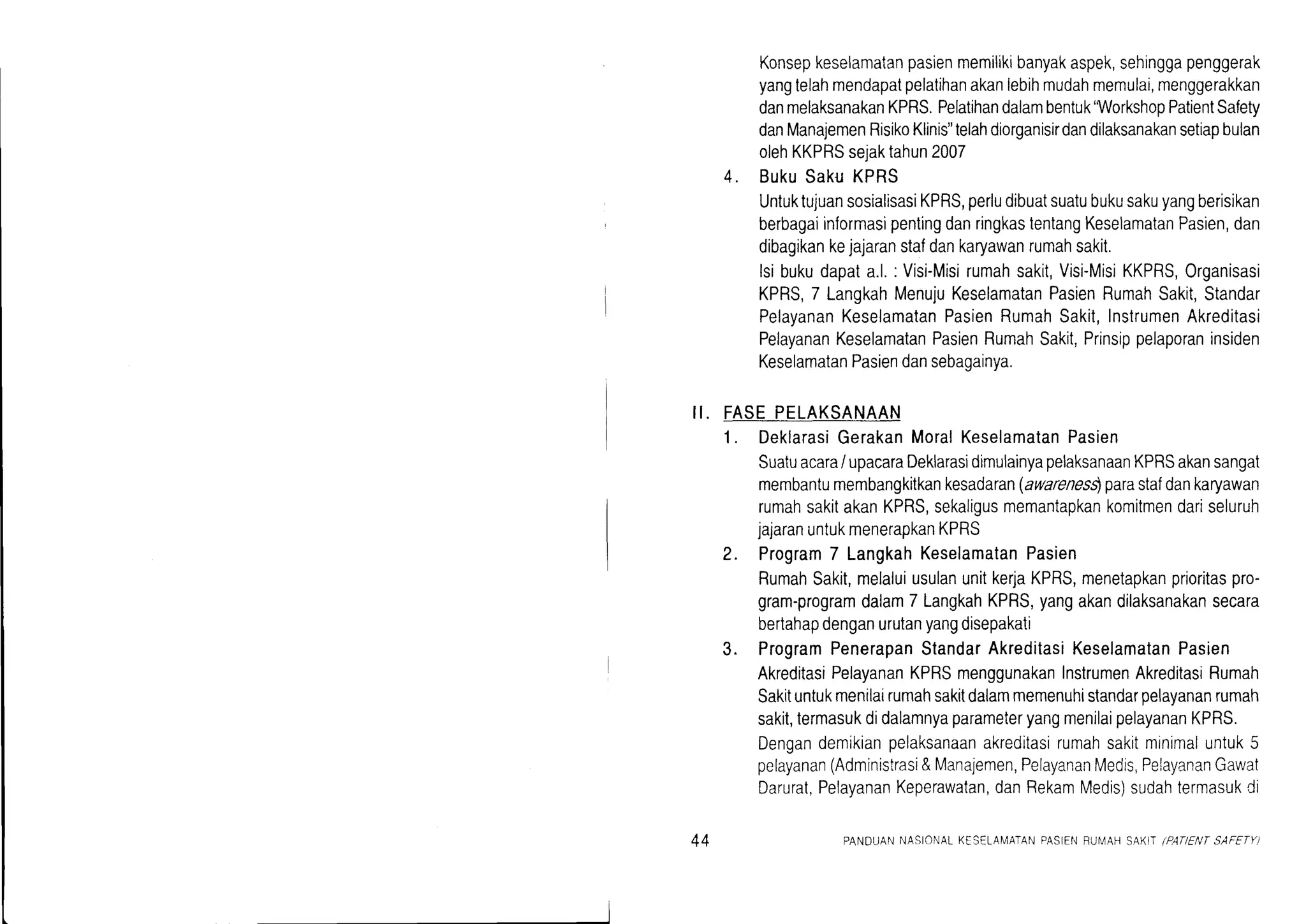 lt.
Konsepkeselamatanpasienmemilrkrbanyakaspek,sehinggapenggerak
yangtelahmendapatpelatihanakanlebihmudahmemulai,menggerakkan
danmelaksanakanKPRS.Pelatihandalambentuk'WorkshopPatientSafety
danManajemenRisikoKlinis"telahdiorganisirdandilaksanakansetiapbulan
olehKKPRSsejaktahun2007
4. BukuSakuKPRS
UntuktujuansosialisasiKPRS,perludibuatsuatubukusakuyangberisikan
berbagaiinlormasipentingdanringkastentangKeselamatanPasien,dan
dibagikankejajaranstafdankaryawanrumahsakit.
lsibukudapata.l.: Visi-Misirumahsakit,Visi-MisiKKPRS,Organisasi
KPRS,7 LangkahMenujuKeselamatanPasienRumahSakit,Standar
PelayananKeselamatanPasienRumahSakit,lnstrumenAkreditasi
PelayananKeselamatanPasienRumahSakit,Prinsippelaporaninsiden
KeselamatanPasiendansebagainya.
FASEPELAKSANAAN
1. DeklarasiGerakanMoralKeselamatanPasien
Suatuacara/ upacaraDeklarasidimulainyapelaksanaanKPRSakansangat
membantumembangkitkankesadaran(awarenes$parastafdankaryawan
rumahsakitakanKPRS,sekaligusmemantapkankomitmendariseluruh
jajaranuntukmenerapkanKPRS
2. Program7 LangkahKeselamatanPasien
RumahSakit,melaluiusulanunitkerjaKPRS,menetapkanpdoritaspro-
gram-programdalam7 LangkahKPRS,yangakandilaksanakansecara
bertahapdenganurutanyangdisepakati
3. ProgramPenerapanStandarAkreditasiKeselamatanPasien
AkreditasiPelayananKPRSmenggunakanInstrumenAkreditasiRumah
Sakituntukmenilairumahsakitdalammemenuhistandarpelayananrumah
sakit,termasukdidalamnyaparameteryangmenilaipelayananKPRS.
Dengandemikianpelaksanaanakreditasirumahsakitmrnimaluntuk5
pelayanan(Administrasi&Manajemen,PelayananMedis,PelayananGawat
Darurat,PelayananKeperawatan,danRekamMedis)sudahtermasukCi
++ PANDUANNASIONALKESELANIATANPASIENFU[/AH SAKIT/PATIEI'/TSAFETY)
 