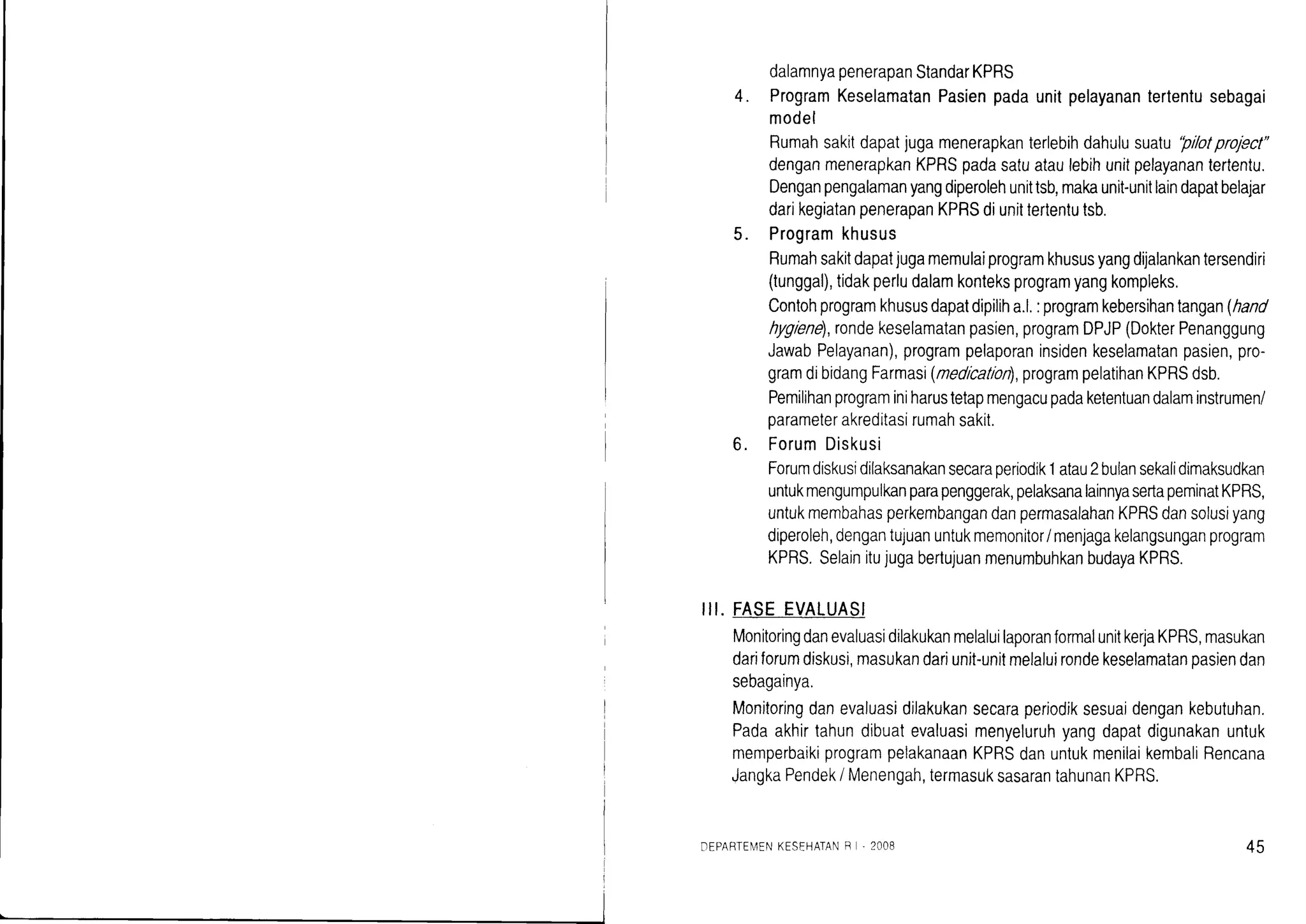I
DEPARTEN4ENKESEHATANR '2008 45
dalamnyapenerapanStandarKPRS
ProgramKeselamatanPasienpadaunitpelayanantertentusebagai
model
Rumahsakitdapatjugamenerapkanterlebihdahulusualu'pllotprofect"
denganmenerapkanKPRSpadasatuataulebihunitpelayanantertentu.
Denganpengalamanyangdiperolehunittsb,makaunit-unitlaindapatbelajar
darikegiatanpenerapanKPRSdiunittertentutsb.
Programkhusus
Rumahsakitdapatjugamemulaiprogramkhususyangdrlalankantersendiri
(tunggal),tidakperludalamkonteksprogramyangkompleks.
Contohprogramkhususdapatdipiliha.l.:programkebersihantangan(hand
hyglene),rondekeselamatanpasien,programDPJP(DokterPenanggung
JawabPelayanan),programpelaporaninsidenkeselamatanpasien,pro-
gramdibidangFarmasi(nedlcation),programpelatihanKPRSdsb.
Pemilihanprograminiharustetapmengacupadaketentuandalaminstrumen/
parameterakreditasirumahsakit.
ForumDiskusi
Forumdiskusidilaksanakansecaraoeriodik1atau2bulansekalidimaksudkan
untukmengumpulkanparapenggerak,pelaksanalainnyasertapeminatKPRS,
untukmembahasperkembangandanpermasalahanKPRSdansolusiyang
diperoleh,dengantujuanuntukmemonitor/menjagakelangsunganprogram
KPRS.SelainitujugabertujuanmenumbuhkanbudayaKPRS.
FASEEVALUASI
MonitoringdanevaluasidilakukanmelaluilaporanformalunitkerlaKPRS,masukan
dariforumdiskusi,masukandariunit-unitmelaluirondekeselamatanpasiendan
sebagainya.
Monitoringdanevaluasidilakukansecaraperiodiksesuaidengankebutuhan.
Padaakhirtahundibuatevaluasimenyeluruhyangdapatdigunakanuntuk
memperbaikiprogrampelakanaanKPRSdanuntukmenilaikembaliRencana
JangkaPendeki Menengah,termasuksasarantahunanKPRS.
4.
5.
6.
ilt.
 
