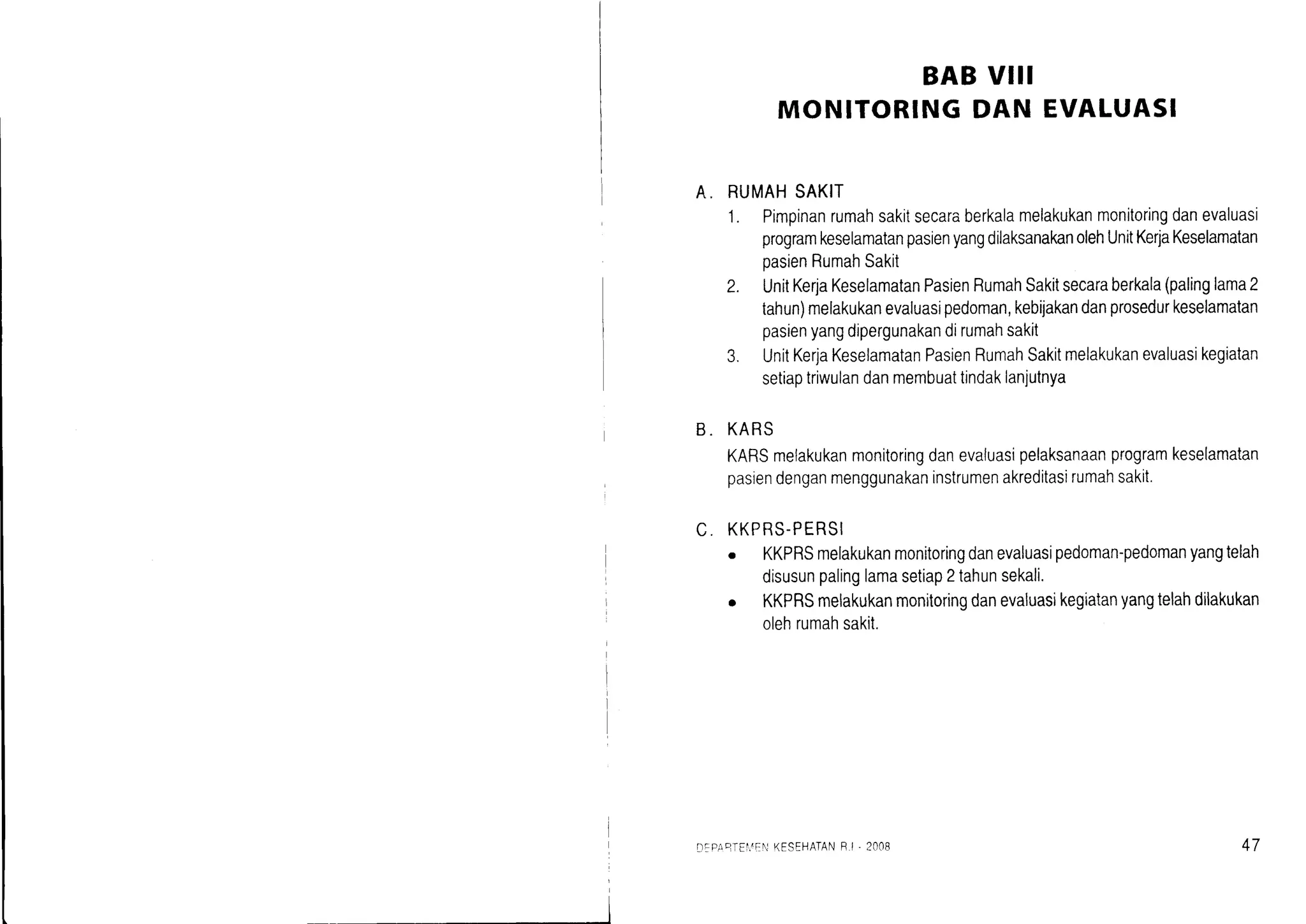 BABVIII
MONITORINGDAN EVALUASI
A. RUMAHSAKIT
1. Pimpinanrumahsakitsecaraberkalamelakukanmonitoringdanevaluasi
programkeselamatanpasienyangdilaksanakanolehUnitKerjaKeselamatan
oasienRumahSakii
2. UnitKerjaKeselamatanPasienRumahSakitsecaraberkala(palinglama2
tahun)melakukanevaluasipedoman,kebijakandanprosedurkeselamatan
pasienyangdipergunakandirumahsakit
3. UnitKerjaKeselamatanPasienRumahSakitmelakukanevaluasikegiatan
setiaptriwulandanmembuattindaklanjutnya
B. KARS
KARSmelakukanmonitoringdanevaluasipelaksanaanprogramkeselamatan
pasiendenganmenggunakaninstrumenakreditasirumahsakit.
C. KKPRS-PERSI
. KKPRSmelakukanmonitoringdanevaluasipedoman-pedomanyangtelah
disusunpalinglamasetiap2tahunsekali.
o KKPRSmelakukanmonitoringdanevaluasrkegiatanyangtelahdilakukan
olehrumahsakit.
DFPA?TEI.AEI]KESEHATANF.I '2008 47
 