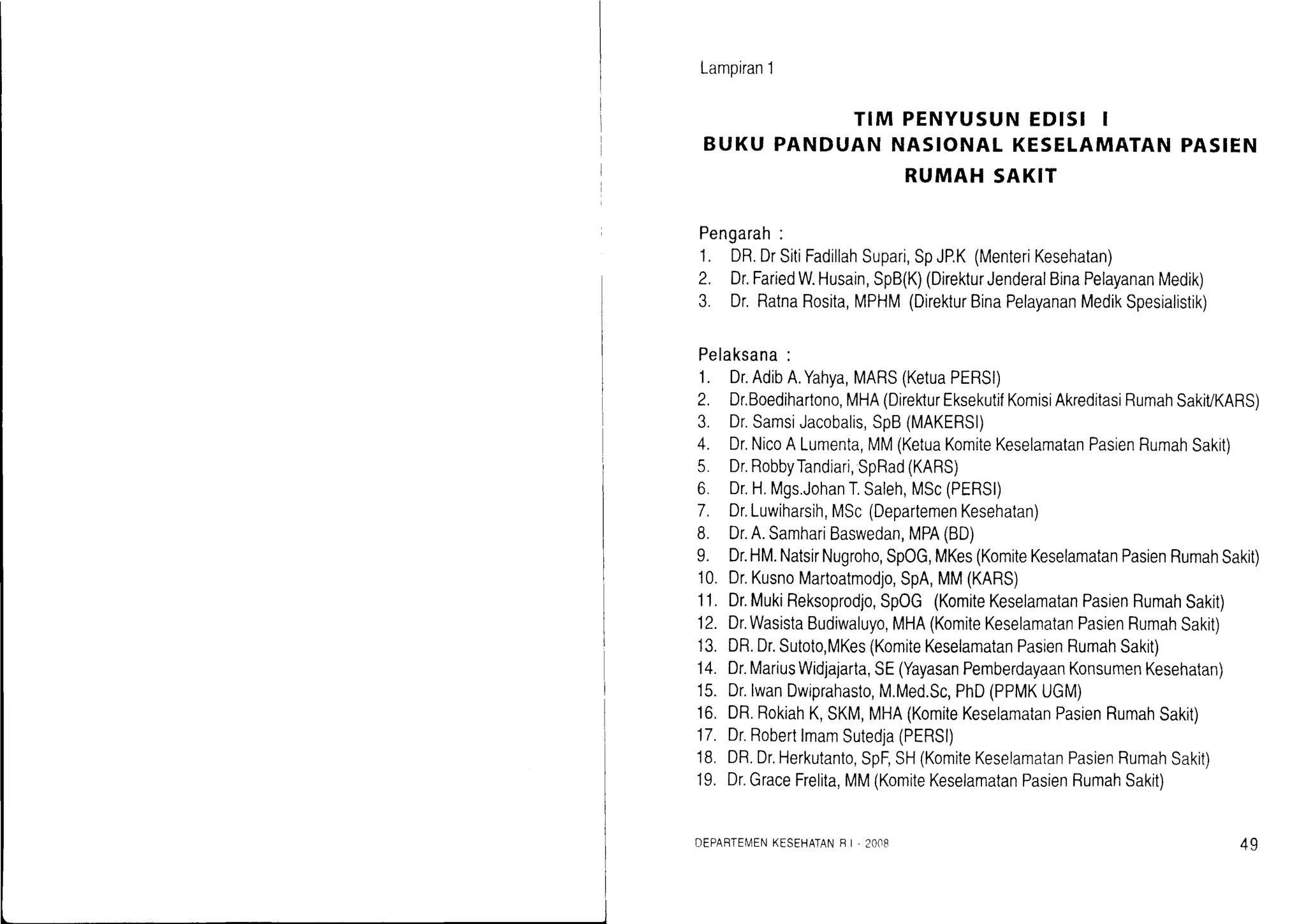 Lamoiran1
TIM PENYUSUN EDISI I
BUKU PANDUAN NASIONAL KESELAMATAN PASIEN
RUMAH SAKIT
Pengarah:
1. DR.DrSitiFadillahSupari,SpJP.K(MenteriKesehatan)
2. Dr.FariedW.Husain,SpB(K)(DirekturJenderalBinaPelayananMedik)
3. Dr.RatnaRosita,MPHM(DirekturBinaPelayananMedikSpesialistik)
Pelaksana:
1. Dr.AdibA.Yahya,MARS(KetuaPERSI)
2. Dr.Boedihartono,MHA(DirekurEksekutifKomisiAkreditasiRumahSakiVKARS)
3. Dr.SamsiJacobalis,SpB(MAKERSI)
4. Dr.NicoALumenta,MM(KetuaKomiteKeselamatanPasienRumahSakit)
5. Dr.RobbyTandiari,SpRad(KARS)
6. Dr.H.Mgs.JohanT.Saleh,MSc(PERSI)
7. Dr.Luwiharsih,MSc(DepartemenKesehatan)
8. Dr.A.SamhariBaswedan,MPA(BD)
9. Dr.HM.NatsirNugroho,SpOG,MKes(KomiteKeselamatanPasienRumahSakit)
10.Dr.KusnoMartoatmodjo,SpA,MM(KARS)
11.Dr.MukiReksoprodjo,SpOG(KomiteKeselamatanPasienRumahSakit)
12.Dr.WasistaBudiwaluyo,MHA(KomiteKeselamatanPasienRumahSakit)
13.DR.Dr.Sutoto,MKes(KomiteKeselamatanPasienRumahSakit)
14.Dr.MariusWidjajarta,SE(YayasanPemberdayaanKonsumenKesehatan)
'15.Dr.lwanDwiprahasto,M.Med.Sc,PhD(PPMKUGM)
16.DR.RokiahK,SKM,MHA(KomiteKeselamatanPasienRumahSakit)
17.Dr.RobertlmamSutedja(PERSI)
18.DR.Dr.Herkutanto,SpF,SH(KomiteKeselamatanPasienRumahSakit)
19.Dr.GraceFrelita,MM(KomiteKeselamatanPasienRumahSakit)
DEPARTEMENKESEHATANF I, 2OO8 49
 