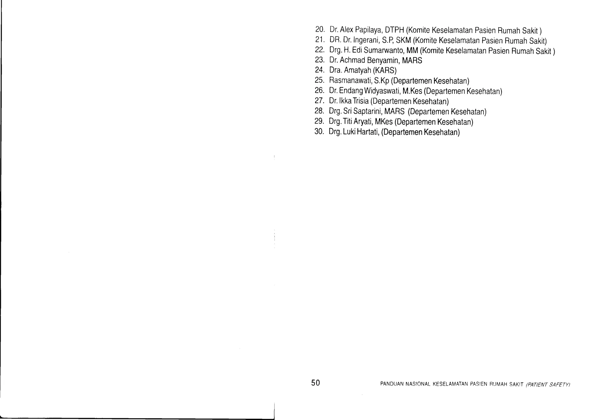 20. Dr.AlexPapilaya,DTPH(KomiteKeselamatanPasienRumahSakit)
21. DR.Dr.Ingerani,S.BSKM(KomiteKeselamatanPasienRumahSakit)
22. Drg.H.Edisumaruanto,MM(KomiteKeselamatanPasienRumahsakit)
23. Dr.AchmadBenyamin,MARS
24. Dra.Amatyah(KARS)
25. Rasmanawati,S.Kp(DepartemenKesehatan)
26. Dr.EndangWidyaswati,M.Kes(DepartemenKesehatan)
27. Dr.lkkaTrisia(DepartemenKesehatan)
28. Drg.SriSaptarini,MARS(DepartemenKesehatan)
29, Drg.TitiAryati,MKes(DepartemenKesehatan)
30. Drg.LukiHartati,(DepartemenKesehatan)
50 PANDUANNASIONALKESELAN4ATANPASIENRUMAHSAKITiPATENTSAFETY)
 