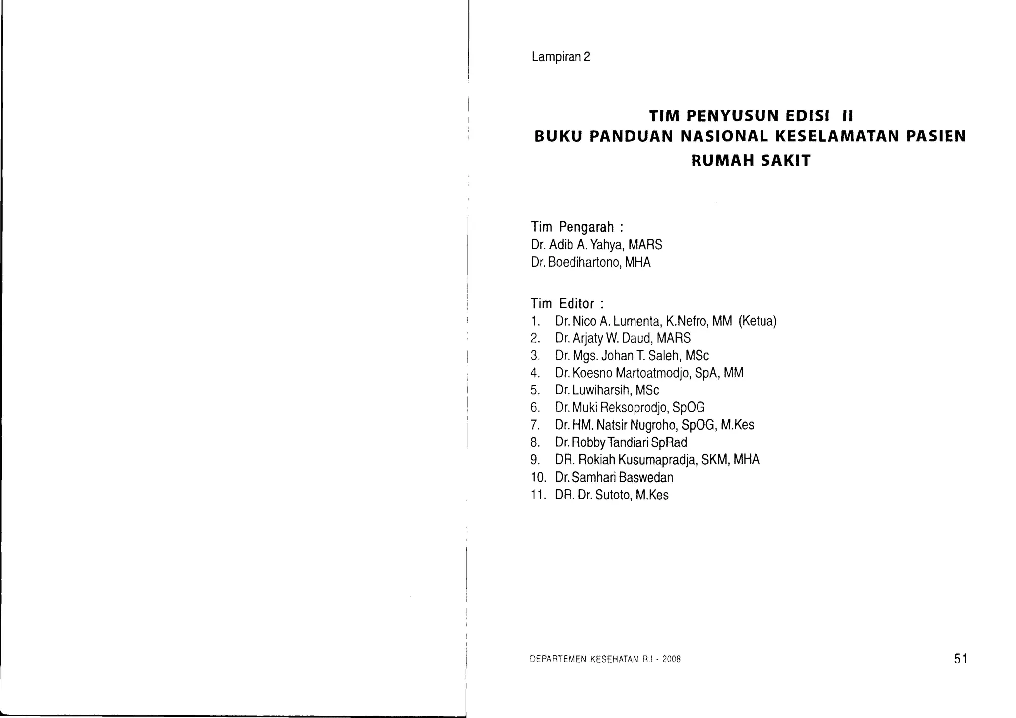 Lampiran2
BuKupANDulrff
^ffl|:1,'^1nl.:3
l1'^l,ioro* pAsIEN
RUMAHSAKIT
TimPengarah:
Dr.AdibA.Yahya,MARS
Dr.Boedihartono,MHA
TimEditor:
1. Dr.NicoA.Lumenta,K.Nefro,MM(Ketua)
2. Dr.ArjatyW.Daud,MARS
3. Dr.Mgs.JohanT.Saleh,MSc
4. Dr.KoesnoMartoatmodjo,SpA,MM
5. Dr.Luwiharsih,MSc
6. Dr.MukiReksoprodjo,SpOG
7. Dr.HM.NatsirNugroho,SpOG,M.Kes
8. Dr.RobbyTandiariSpRad
9. DR.RokiahKusumapradja,SKM,MHA
10.Dr.SamhariBaswedan
11. DR.Dr.Sutoto,M.Kes
DEPARTEN/ENKESEHATANB.I . 2OOB 51
 