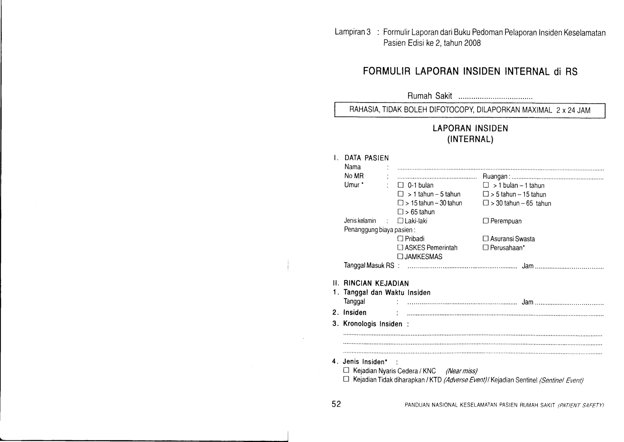 Lampiran3 : FormulirLaporandariBukuPedomanPelaporanInsidenKeselamatan
PasienEdisike2.tahun2008
FORMULIRLAPORANINSIDENINTERNALdi RS
RumahSakit
RAHASIA,TIDAKBOLEHDIFOTOCOPYDILAPORKANMAXIMAL2 x24 JAM
LAPORANINSIDEN
(TNTERNAL)
I. DATAPASIEN
Nama
NoMR : ................. Ruangan:......................
Umur. : [ 0-1bulan ! >lbulan*ltahun
I >ltahun-5tahun []>5tahun-15tahun
D > l5tahun-30tahun ! >30tahun-65tahun
D >65tahun
Jenrskelamin; DLaki-laki
Penanggungbiayapasien:
tr Pribadi
tl ASKESPemerintah n Perusahaan.
! JAMKESMAS
TanggalMasukRS: ..................Jam
II. RINCIANKEJADIAN
1. TanggaldanWaktulnsiden
2. lnsiden :
3. Kronologislnsiden:
4. JenisInsiden' :
n KejadianNyarisCedera/ KNC (Nearnrss)
D KeiadianTidakdiharapkan/ KTD(AdverseEvent)lKejadianSentinel(SentrnelEvent)
D Perempuan
! AsuransiSwasta
52 PANDUANNASIONALKESETAMATANPASIENRUI,/AHSAKIT(PANENTSAFETYI
 