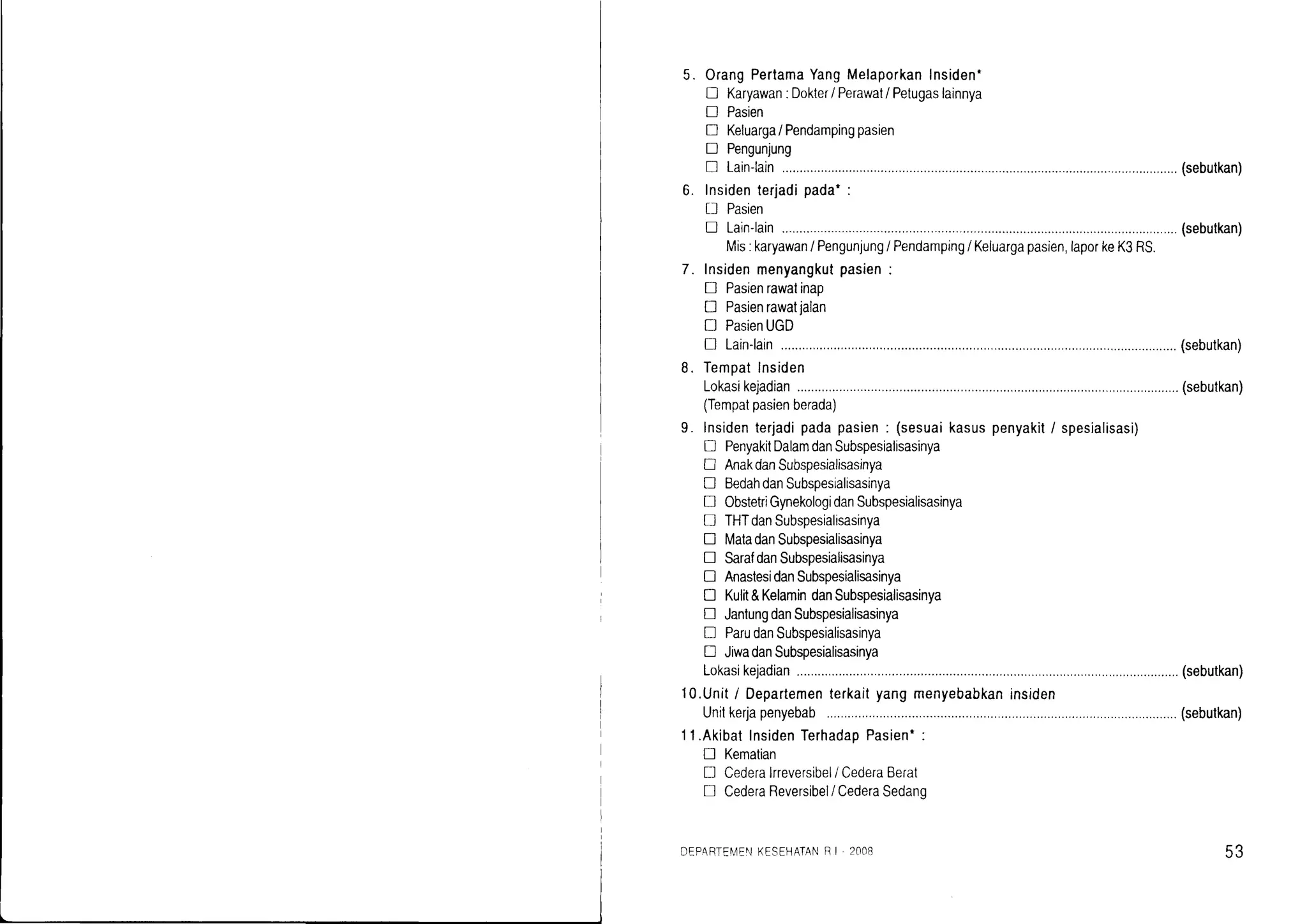L
5. OrangPertamaYangMelaporkanInsiden'
lJ Karyawan:Dokter/ Perawat/ Petugaslainnya
E Pasien
f} Keluarga/ Pendampingpasien
! Pengunjung
! Lain-lain (sebutkan)
o.
7.
Insidenterjadipada.:
D Pasien
E Lain-lain (sebutkan)
Mis:karyawan/ Pengunjung/ Pendamping/ Keluargapasien,laporkeK3RS.
Insidenmenyangkutpasien:
D Pasienrawatinap
[J Pasienrawatjalan
tr PasienUGD
n Lain-lain (sebutkan)
Temoatlnsiden
Lokasikejadian................... (sebutkan)
(Tempatpasienberada)
Insidenterjadipadapasien: (sesuaikasuspenyakit/ spesialisasi)
D PenyakitDalamdanSubspesialisasinya
[J AnakdanSubspesialisasinya
E BedahdanSubspesialisasinya
! 0bstetriGynekologidanSubspesialisasinya
tr THTdanSubspesiafisasinya
I MatadanSubspesialisasinya
! SarafdanSubspesialisasinya
! AnastesidanSubspesialisasinya
tr Kulit&KelamindanSubspesialisasinya
D JantungdanSubspesialisasinya
I ParudanSubspesialisasinya
D JiwadanSubspesialisasinya
Lokasikejadian................... (sebutkan)
10.Uniti Departementerkaityangmenyebabkaninsiden
Unilkerjapenyebab .......(sebutkan)
'l1.AkibatInsidenTerhadapPasien*:
[] Kematian
! Cederalrreversibel/CederaBerat
! CederaReversibel/CederaSedano
DEPARTE[/EI']KESEHATANBI 2i]Cl8 53
 