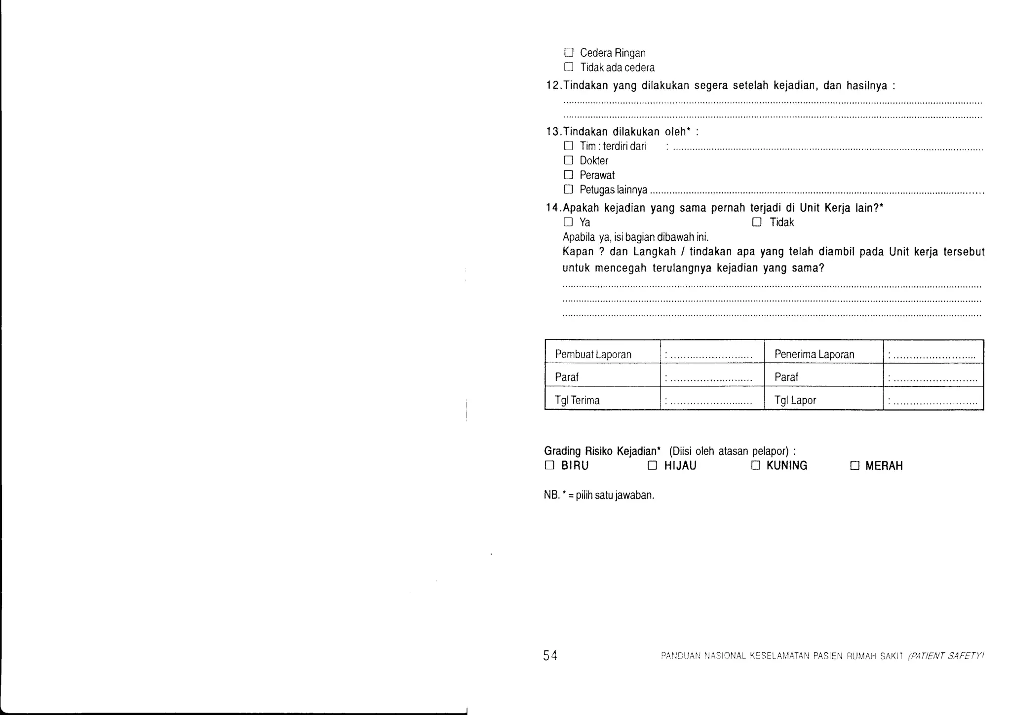 D CederaRingan
! Tidakadacedera
l2.Tindakanyangdilakukansegerasetelahkejadian,danhasilnya:
l3.Tindakandilakukanoleht:
tr Tim:terdiridari:
n Doher
n Perawat
D Petugaslainnya...........
14.Apakahkejadianyangsamapernahterjadidi UnitKerjalain?.
nYa ! Tidak
Apabilaya,isibagiandibawahini.
Kapan? danLangkah/ tindakanapayangtelahdiambilpadaUnitkerjatersebut
untukmencegahterulangnyakejadianyangsama?
GradingRisikoKejadian.(Diisiolehatasanpelapor):
D BIRU t] HIJAU tr KUNING N MERAH
19.-=pilihsatujawaban.
PembuatLaporan PenerimaLaporan
Paraf Para{
TglTerima TglLapor
a1
J+ DAI']DI,]AI'INASCNAL K:STLA[,1ATAI']PASIENRUIIAH SAK)I (PATIENTSAFETY)
 