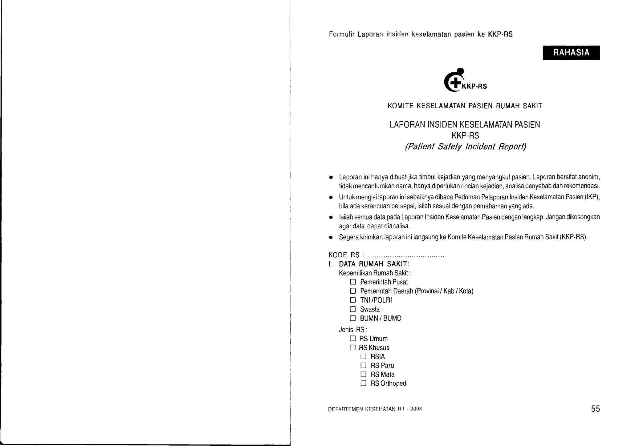FormulirLaporaninsidenkeselamatanpasienke KKP-RS
@*,.*,
KOMITEKESELAMATANPASIENRUMAHSAKIT
LAPORANINSIDENKESELAMATANPASIEN
KKP-RS
(PatientSafetylncidentReporl)
o Laporaninihanyadibuatjikatimbulkejadianyangmenyangkutpasien.Laporanbersifatanonim,
tidakmencantumkannama,hanyadiperlukanrinciankejadian,analisapenyebabdanrekomendasi.
o UntukmengisilaporaninisebaiknyadibacaPedomanPelaporanInsidenKeselamatanPasien(lKP),
bilaadakerancuanpersepsi,isilahsesuaidenganpemahamanyangada.
o lsilahsemuadatapadaLaporanlnsidenKeselamalanPasiendenganlengkap.Jangandikosongkan
agardatadapatdianalisa.
o SegerakirimkanlaporaninilangsungkeKomiteKeselamatanPasienRumahSakit(KKP-RS).
KODERS : ................
I. DATARUMAHSAKIT:
KeoemilikanRumahSakit:
D PemerintahPusat
! PemerintahDaerah(Provinsi/Kab/ Kota)
D TNI/POLRI
! Swasta
I BUMN/BUMD
JenisRS:
[] RSUmum
D RSKhusus
N RSIA
I RSParu
U RSMata
! RSOrlhopedi
DEPARTEi/ENKESEHATANR.I- 2OO8 55
 