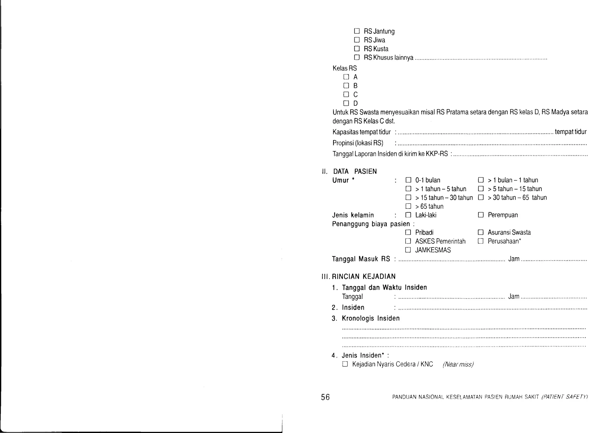 ! RSJantung
D RSJiwa
D RSKusta
D RSKhususlainnya...........
KelasRS
DA
NB
NC
uD
UntukRSSwastamenyesuaikanmisalRSPratamasetaradenganRSkelasD,RSMadyasetara
denganRSKelasCdst
Kapasitastempattidur
Propinsi(lokasiRS)
TanggalLaporanInsidendikirimkeKKP-RS
...,..tempattidur
II. DATAPASIEN
Umur'
rdr rv9al
lnsiden
Kronologis
Jeniskelamin
Penanggungbiaya
IanggalMasukRS
III.RINCIANKEJADIAN
1. TanggaldanWaktulnsiden
0-1bulan
> l tahun-5tahun
> l5tahun-30tahun
>65tahun
Laki-laki
Pribadi
ASKESPemerintah
JAMKESMAS
>lbulan-ltahun
>5lahun- 15tahun
>30tahun- 65 tahun
Perempuan
AsuransiSwasta
Perusahaan-
!
D
D
D
!
u
:!
D
D
!
:D
pasien:
n
n
tr
Jam
2.
? lnsiden
,;;; ;;;;;.
D KejadianNyarisCedera/ KNC (Nearntrss)
56 PANDUANNASIONATKESELAIMATANPASIENBUIIAHSAI<IT(PANENTSAFETII
 