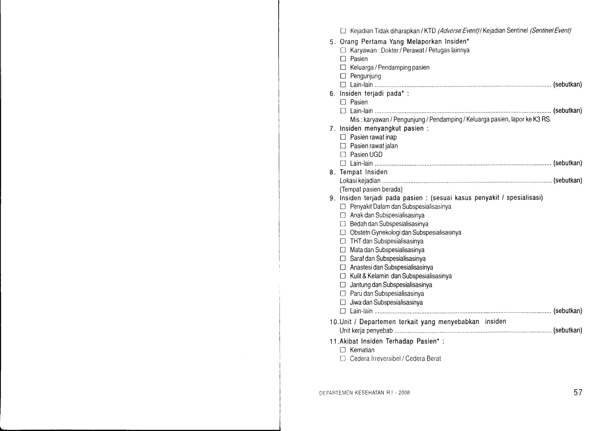 Lj KejadranTidakdiharapkan/ KTD(AdverseEvent)lKeladianSentinel(Senllne/Event)
OrangPertamaYangMelaporkanInsiden'
l-J Karyawan.Dokler/ Perawat/ Petugaslainnya
! Pasien
fl Keluarga/ Pendampingpasien
! Pengunjung
! Lain-lain (sebutkan)
lnsidenterjadipada*:
I Pasien
D Lain-lain (sebutkan)
Mis:karyawan/ Pengunjung/ Pendamping/ Keluargapasien,laporkeK3RS.
Insidenmenyangkutpasien:
I Pasienrawatinap
I Pasienrawatjalan
D PasienUGD
D Lain-lain (sebutkan)
Tempatlnsiden
Lokasikejadian.................... (sebutkan)
(Tempatpasienberada)
Insidenterjadipadapasien: (sesuaikasuspenyakit/ spesialisasi)
! PenyakitDalamdanSubspesialisasinya
E AnakdanSubspesialisasinya
D BedahdanSubspesialisasinya
tr ObstetriGynekologidanSubspesialisasinya
tr THTdanSubspesialisasinya
I MatadanSubspesialisasinya
tr SaraldanSubspesialisasinya
n AnastesidanSubspesialisasinya
tr Kulit&KelamindanSubspesialisasinya
n JantungdanSubspesialisasinya
I ParudanSubspesialisasinya
tr JiwadanSubspesialisasinya
! Lain-larn (sebutkan)
10.Unit/ Departementerkaityangmenyebabkaninsiden
Unitkerjapenyebab ..(sebutkan)
1'l.AkibatInsidenTerhadaoPasien*:
n Kematian
D Cederalrreversibel/ CederaBerat
5.
h
7.
b.
9.
DEPARTEMENKESEHATANR.I - 2OOB 57
 