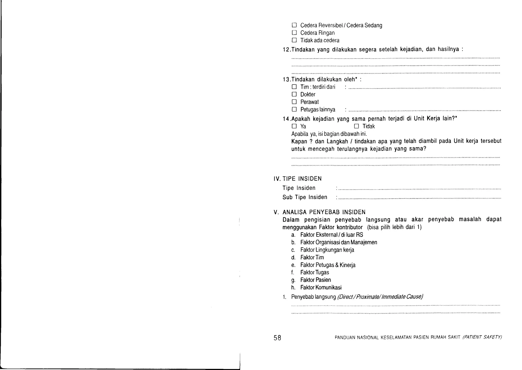 n CederaReversibel/CederaSedanq
D CederaRingan
D Tidakadacedera
l2.Tindakanyangdilakukansegerasetelahkejadian,danhasilnya:
13.Tindakandilakukan
n Tim:terdiridari
I Dokter
I Perawat
oleh':
D Petugaslainnya :
l4.Apakahkejadianyang
DYa
samapernahterjadidi UnitKerjalain?'
tr Tidak
Apabilaya,isibagiandibawahini.
Kapan? danLangkah/ tindakanapayangtelahdiambilpadaUnitkerjatersebut
untukmencegahterulangnyakejadianyangsama?
IV.TIPEINSIDEN
Tipelnsiden
SubTipeInsiden
V. ANALISAPENYEBABINSIDEN
Dalam pengisianpenyebablangsungatau akar penyebabmasalahdapat
menggunakanFaktorkontributor(bisapilihlebihdari1)
a. FahorEksternal/diluarRS
b. FaktorOrganisasidanManajemen
c. FaktorLingkungankerja
d. FaktorTrm
e. FaklorPetugas&Kinerja
f. FaktorTugas
g. FaktorPasien
h. FaktorKomunikasi
1. Penyebablangsung(Drrect/ Proxinale/lnnedialeCause)
58 PANDUANNASIONALKESELAMATANPASIENRUI/AHSAKIT(PAflENTSAFETY)
 