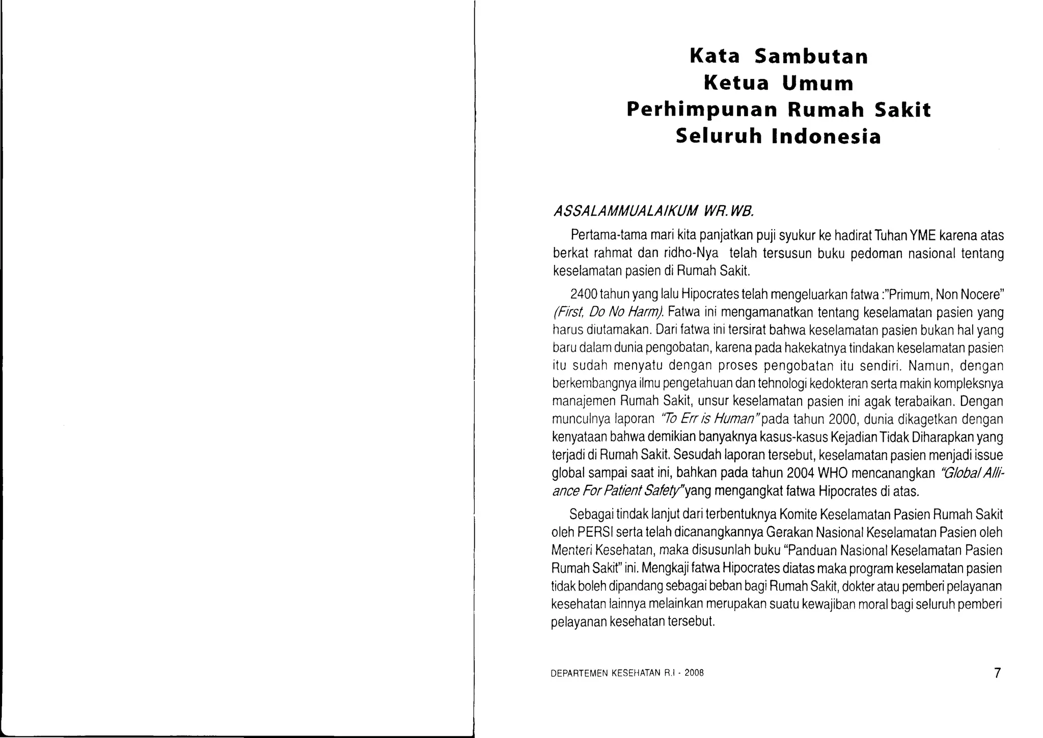 Kata Sambutan
Ketua Umum
Perhimpunan Rumah Sakit
Seluruh lndonesia
ASSALAMMUALAIKUM WR.WB.
Pertama-tamamarikitapanjatkanpujisyukurkehadiratTuhanYMEkarenaatas
berkatrahmatdanridho-Nyatelahtersusunbukupedomannasionaltentang
keselamatanoasiendiRumahSakit.
2400tahunyanglaluHipocratestelahmengeluarkanfatwa:"Primum,NonNocere"
(First,DoNoHarn).Fatwainimengamanatkantentangkeselamatanpasienyang
harusdiutamakan.Darifatwainitersiratbahwakeselamatanpasienbukanhalyang
barudalamduniapengobatan,karenapadahakekatnyatindakankeselamatanpasien
itusudahmenyatudenganprosespengobatanitusendiri.Namun,dengan
berkembangnyailmupengetahuandantehnologikedokteransertamakinkompleksnya
manajemenRumahSakit,unsurkeselamatanpasieniniagakterabaikan.Dengan
munculnyalaporan'ToErrisHuman"padatahun2000,duniadikagetkandengan
kenyataanbahwademikianbanyaknyakasus-kasusKejadianTidakDiharapkanyang
terjadidiRumahSakit.Sesudahlaporantersebut,keselamalanpasienmenjadiissue
globalsampaisaatini,bahkanpadatahun2004WHOmencanangkan"Globa/A//l-
anceForPatientSafety''yangmengangkatfatwaHipocratesdiatas.
SebagaitindaklanjutdariterbentuknyaKomiteKeselamatanPasienRumahSakit
olehPERSIsertatelahdicanangkannyaGerakanNasionalKeselamatanPasienoleh
MenterrKesehatan,makadisusunlahbuku"PanduanNasionalKeselamatanPasien
RumahSakit"ini.MengkajifatwaHipocratesdiatasmakaprogramkeselamalanpasien
tidakbolehdipandangsebagaibebanbagiRumahSakit,dokterataupemberipelayanan
kesehatanlainnyamelainkanmerupakansuatukewajibanmoralbagiseluruhpemberi
pelayanankesehatantersebut.
DEPARTE[,1ENKESEHATANF I. 2OO8
 