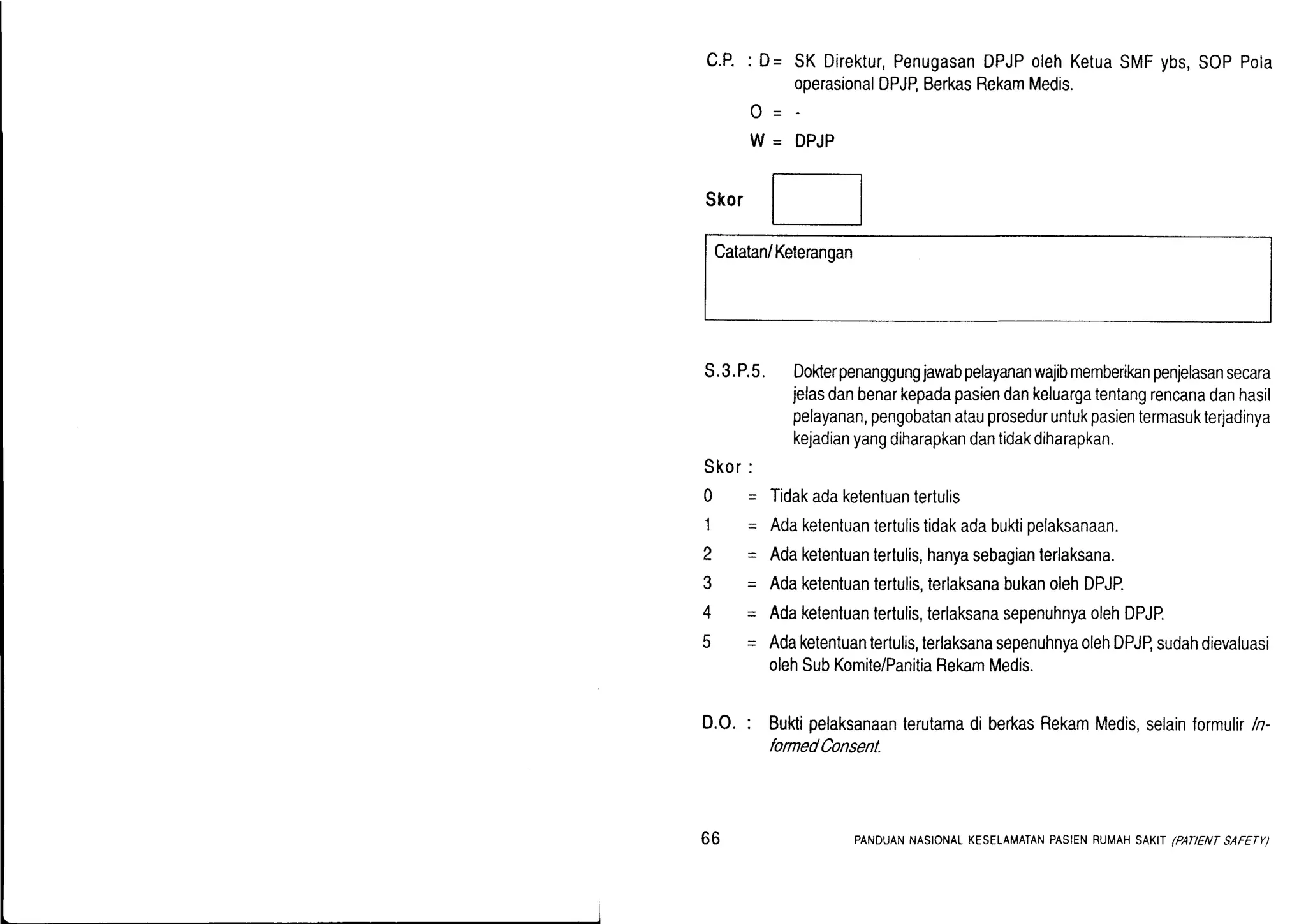 C.P.: D= SKDirektur,Penugasan
operasionalDPJP,Berkas
o-
W - DPJP
DPJPolehKetua
RekamMedis.
SMFybs,SOPPola
Skor
Catatan/Keterangan
s.3.P.5.Dokerpenanggungjawabpelayananwajibmemberikanpenjelasansecara
jelasdanbenarkepadapasiendankeluargatentangrencanadanhasil
pelayanan,pengobatanatauproseduruntukpasientermasukterjadinya
kejadianyangdiharapkandantidakdiharapkan.
Tidakadaketentuantertulis
Adaketentuantertulistidakadabuktipelaksanaan.
Adaketentuantertulis,hanyasebagianterlaksana.
Adaketentuantertulis,terlaksanabukanolehDPJP.
Adaketentuantertulis,terlaksanasepenuhnyaolehDPJP.
Adaketentuantertulis,terlaksanasepenuhnyaolehDPJP,sudahdievaluasi
olehSubKomite/PanitiaRekamMedis.
Bukipelaksanaanterutamadi berkasRekamMedis,selainformulir/n-
formedConsent.
D.O.:
Skor:
Q=
1-
2-
3=
4-
5-
66 PANDUANNASIONALKESELAMATANPASIENRUMAHSAKII EATENT SAFETY)
 