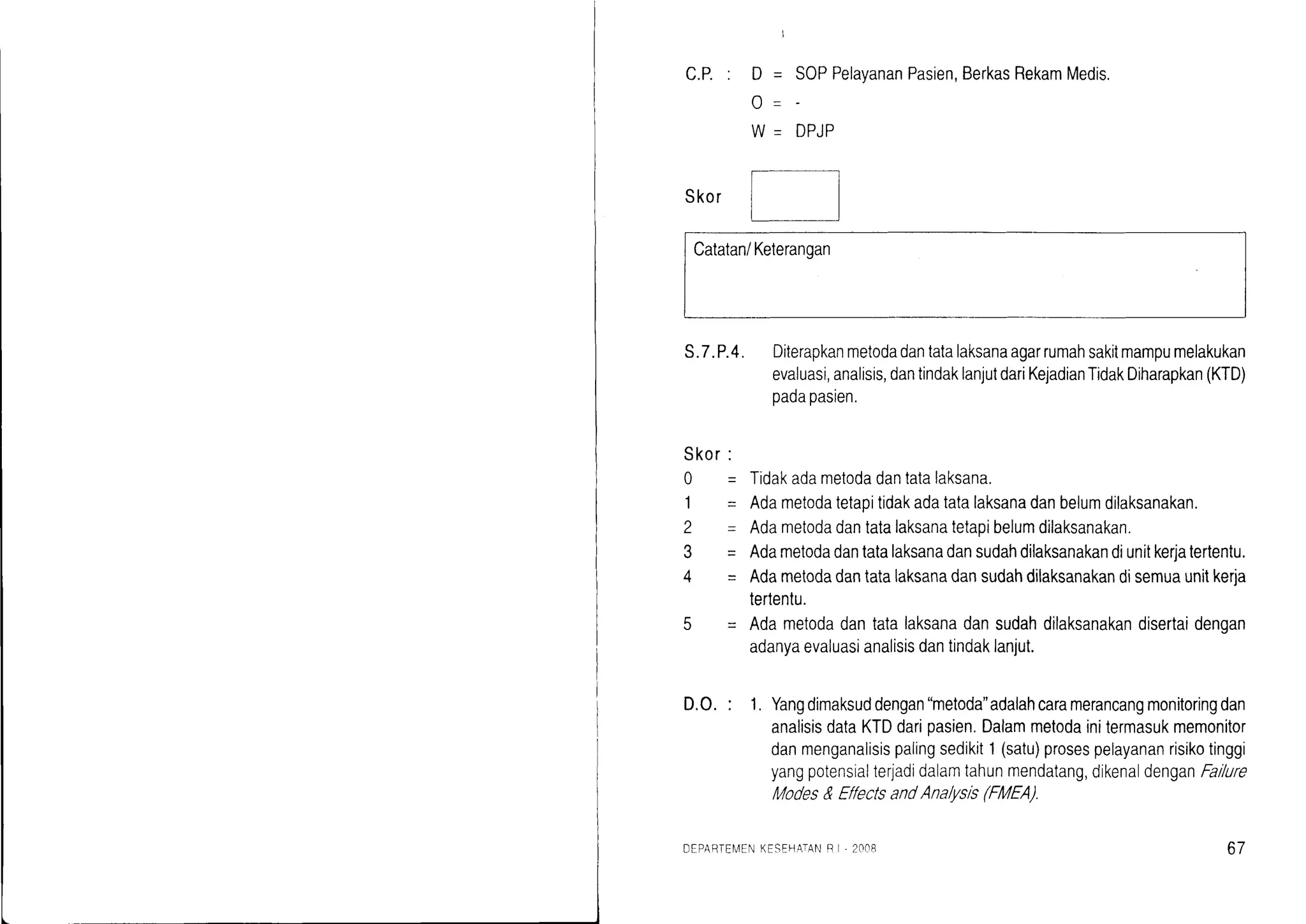 SOPPelayananPasien,BerkasRekamMedis.
DPJP
Skor
Catatan/Keteranqan
S.7.P.4. Diterapkanmetodadantatalaksanaagarrumahsakitmampumelakukan
evaluasi,analisis,dantindaklanjutdariKejadianTidakDiharapkan(KTD)
padapasien.
Tidakadametodadantatalaksana.
Adametodatetapitidakadatatalaksanadanbelumdilaksanakan.
Adametodadantatalaksanatetaoibelumdilaksanakan.
Adametodadantatalaksanadansudahdilaksanakandiunitkerjatertentu.
Adametodadantatalaksanadansudahdilaksanakandisemuaunitkerja
tertentu.
Adametodadantatalaksanadansudahdilaksanakandisertaidengan
adanyaevaluasianalisisdantindaklanjut.
D.O.: 1. Yangdimaksuddengan"metoda"adalahcaramerancangmonitoringdan
analisisdataKTDdarioasien.Dalammelodainitermasukmemonitor
danmenganalisispalingsedikit1(satu)prosespelayananrisikotinggi
yangpotensialterjadidalamtahunmendatang,dikenaldenganFailure
Modes&Et'fectsandAna/,tsis(FMEA).
' n-
tt -
A' -
Skor:
o-
1-
L=
3-
4=
DEPAEIEI4ENKESEHA-IANB I, 2CIOB 67
 