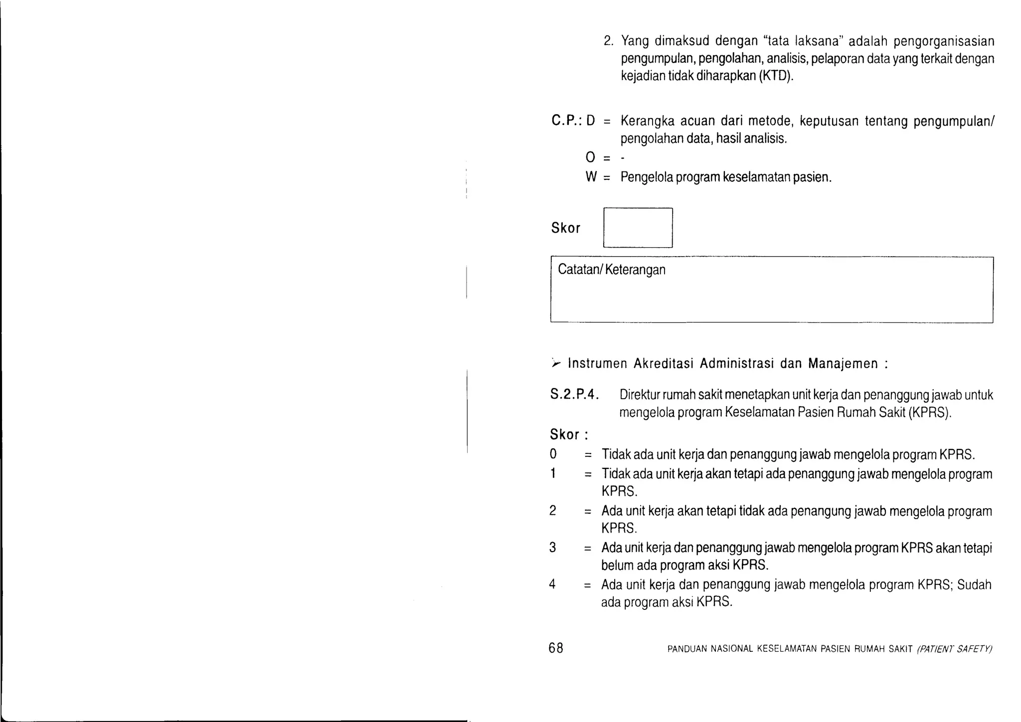 C.P.:D =
o-
W=
2. Yangdimaksuddengan"tatalaksana"adalahpengorganisasia
pengumpulan,pengolahan,analisis,pelaporandatayangterkaitdengan
kejadiantidakdiharapkan(KTD).
Kerangkaacuandarimetode,keputusantentangpengumpulan/
pengolahandata,hasilanalisis,
Pengelolaprogramkeselamatanpasien.
Skor
Catatan/Keterangan
,,.InstrumenAkreditasiAdministrasidanManajemen:
S.2.P.4. Direkturrumahsakitmenetapkanunitkerladanpenanggungjawabuntuk
mengelolaprogramKeselamatanPasienRumahSakit(KPRS).
Skor:
0 = TidakadaunitkerjadanpenanggungjawabmengelolaprogramKPRS.
1 - Tidakadaunitkerjaakantetapiadapenanggungjawabmengelolaprogram
KPRS.
2 * Adaunitkerjaakantetapitidakadapenangungjawabmengelolaprogram
KPRS.
3 - AdaunitkerjadanpenanggungjawabmengelolaprogramKPRSakantetapi
belumadaprogramaksiKPRS.
4 -- AdaunitkerjadanpenanggungjawabmengelolaprogramKPRS;Sudah
adaprogramaksiKPRS.
6B PANDUANNASIONALKESELAN4ATANPASIENRUIilAHSAKTIPATIENT'SAFETY)
 