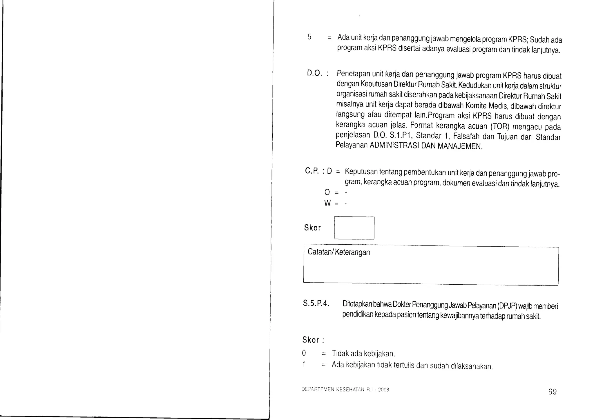 c.P.: D = Keputusantentangpembentukanunitkerjadanpenanggungjawabpro-
gram,kerangkaacuanprogram,dokumenevaiuasidantindaklanjutnya.
D.O.:
Skor
s.5.P.4.
Skor:
0 = Tidakadakebijakan.
I - Adakebijakantidaktertuiisdansudahdilaksanakan
I
AdaunitkerjadanpenanggungjawabmengelolaprogramKpRS;sudahada
programaksiKPRSdisertaiadanyaevaluasiprogramdantindaklanlurnya.
PenetapanunitkerjadanpenanggungjawabprogramKpRSharusdibuat
denganKeputusanDirekturRumahsakit.Kedudukanunitke4adalamstruktur
organisasirumahsakitdiserahkanpadakebijaksanaanDirekturRumahsakit
misalnyaunitkerjadapatberadadibawahKomiteMedis,dibawahdirektur
langsungataudrtempatlain.ProgramaksiKPRSharusdibuatdengan
kerangkaacuanjelas.Formatkerangkaacuan(TOR)mengacupada
penjelasanD.0.s.1.P'1,standar1,FalsafahdanTujuandaristandar
PelayananADMINISTRAS|DANMANAJEMEN,
DitetapkanbahwaDokterPenanggungJaraabfurayanan(DpJp)wajibmemberi
pendidikankepadapasiententangkewajibannyaterhadaprumahsakit.
A/ -
DEirAIrrEi!'lENKESEHATAiJR I :nn8
59
 