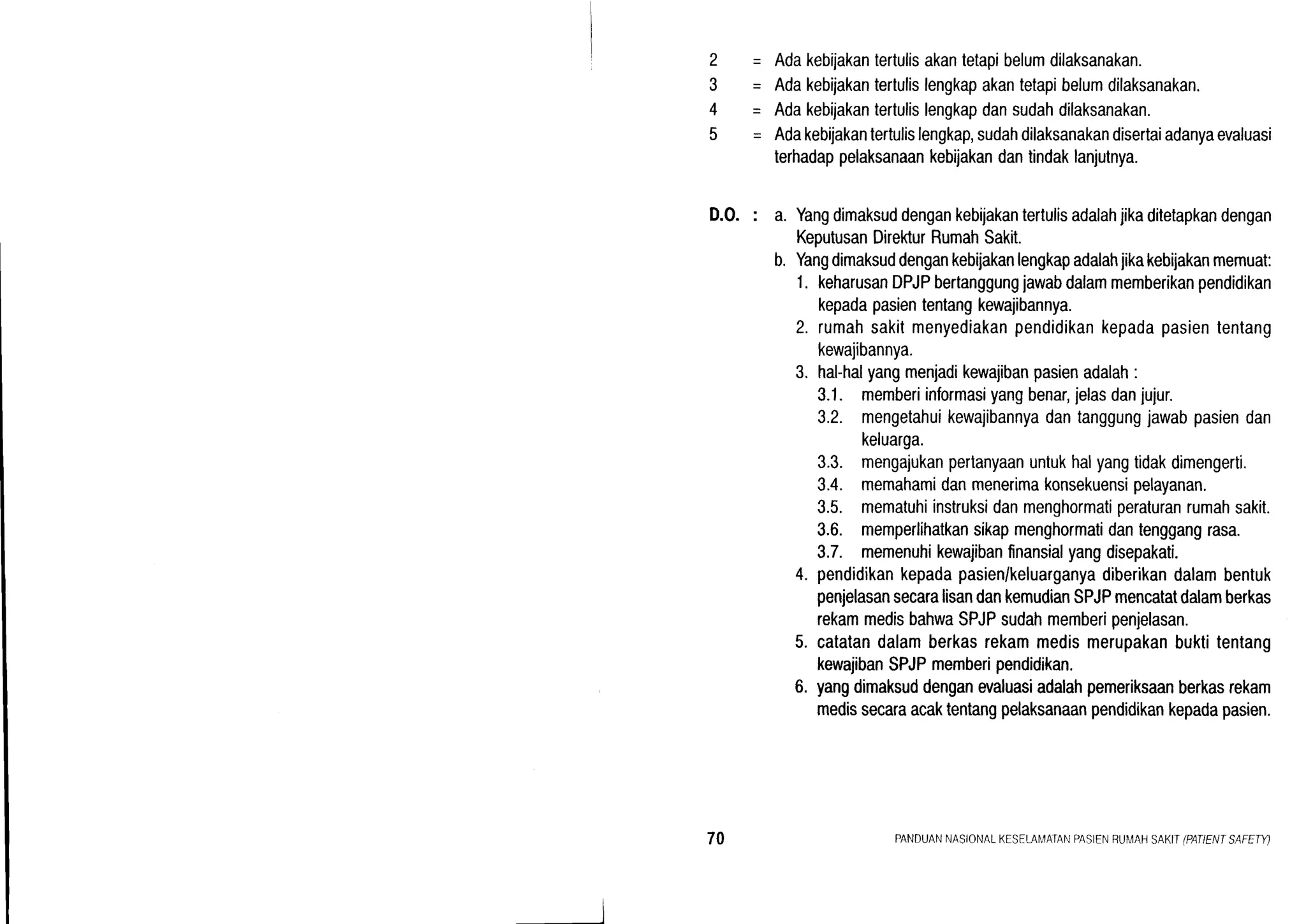 2-
3-
4-
5-
Adakebijakantertulisakantetapibelumdilaksanakan.
Adakebijakantertulislengkapakantetapibelumdilaksanakan.
Adakebijakantertulislengkapdansudahdilaksanakan.
Adakebijakantertulislengkap,sudahdilaksanakandisertaiadanyaevaluasi
terhadappelaksanaankebijakandantindaklanjutnya.
D.0. : a. Yangdimaksuddengankebijakantertulisadalahjikaditetapkandengan
KeputusanDirekturRumahSakit.
b. Yangdimaksuddengankebijakanlengkapadalahjikakebijakanmemuat:
1. keharusanDPJPbertanggungjawabdalammemberikanpendidikan
kepadapasiententangkewajibannya.
2. rumahsakitmenyediakanpendidikankepadapasiententang
kewajibannya.
3. hal-halyangmenjadikewaiibanpasienadalah:
3.1. memberiinformasiyangbenar,jelasdanjujur.
3.2. mengetahuikewajibannyadantanggungjawabpasiendan
keluarga.
3.3. mengajukanpertanyaanuntukhalyangtidakdimengerti.
3.4. memahamidanmenerimakonsekuensipelayanan.
3.5. mematuhiinstruksidanmenghormatiperaturanrumahsakit.
3.6. memperlihatkansikapmenghormatidantenggangrasa.
3.7. memenuhikewajibanfinansialyangdisepakati.
4. pendidikankepadapasien/keluarganyadiberikandalambentuk
penjelasansecaralisandankemudianSPJPmencatatdalamberkas
rekammedisbahwaSPJPsudahmemberipenjelasan.
5. catatandalamberkasrekammedismerupakanbuktitentang
kewajibanSPJPmemberipendidikan.
6. yangdimaksuddenganevaluasiadalahpemeriksaanberkasrekam
medissecaraacaktentangpelaksanaanpendidikankepadapasien.
70 PANDUANNASIONALKESELAI'4ATANPASIENRUMAHSAKIIIPATIENTSAFETY)
 