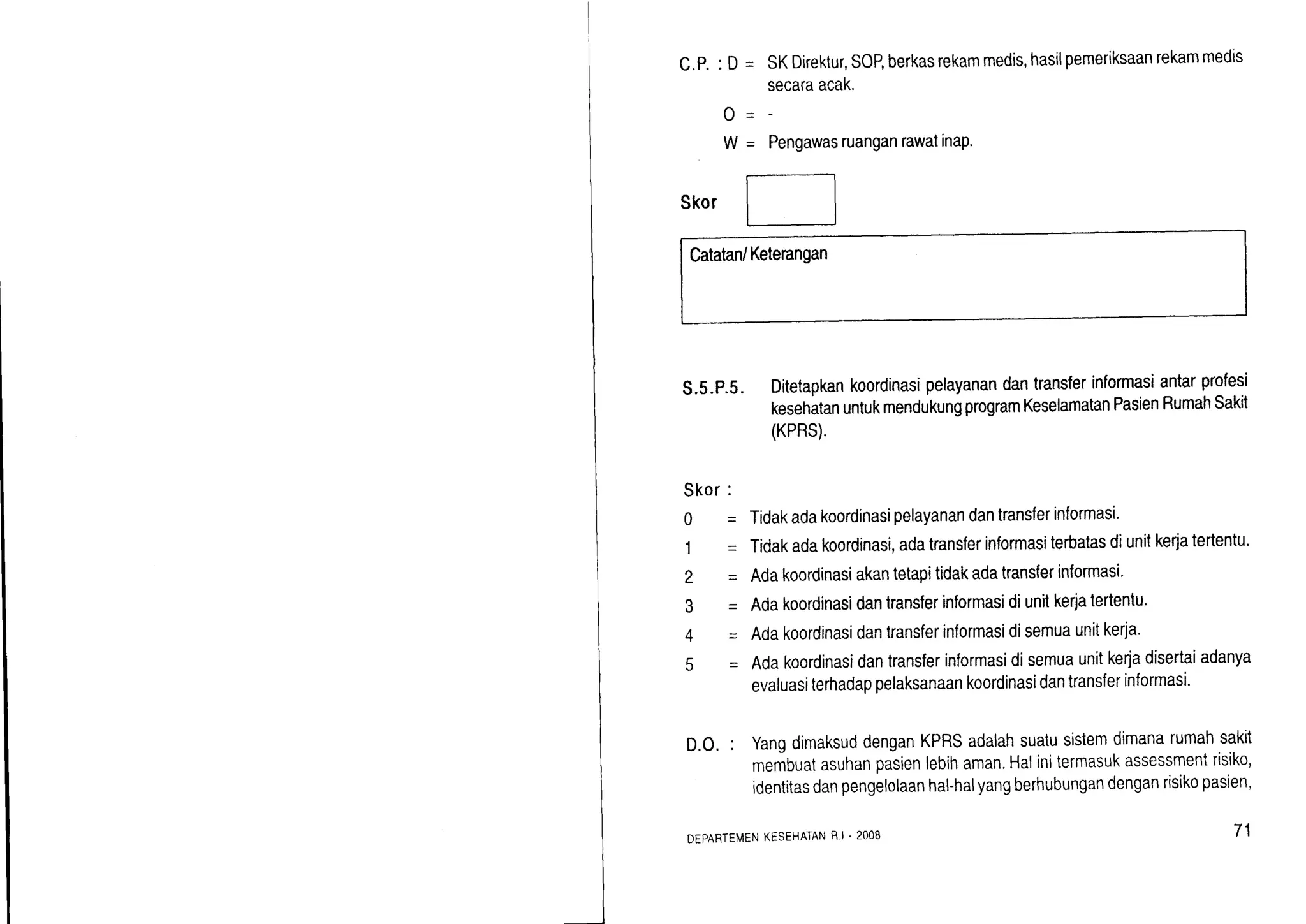 C.P.: D = SKDirektur,SOP,berkasrekammedis,hasilpemeriksaanrekammedts
secaraacak.
PengawasruanganrawatinaP.
Skor
Catatan/Ketenngan
s.5.P.s.Ditetapkankoordinasipelayanandantransferinformasiantarprofesi
kesehatanuntukmendukungprogramKeselamatanPasienRumahSakit
(KPRS).
o-
!!=
Skor:
0
1
2
3
4
q
= Tidakadakoordinasipelayanandantransferinformasi.
= Tidakadakoordinasi,adatransferinformasiterbatasdiunitkerjatertentu.
= Adakoordinasiakantetapitidakadatransferinformasi'
= Adakoordinasidantranslerinformasidiunitkerjatertentu'
= Adakoordinasidantransferinformasidisemuaunitkerja.
= Adakoordinasidantransferinformasidisemuaunitkerjadisertaiadanya
evaluasiterhadappelaksanaankoordinasidantransferinformasi.
D.O.: YangdimaksuddenganKPRSadalahsuatusistemdtmanarumahsakit
membuatasuhanpasienlebihaman.Halinitermasukassessmentrisiko,
identitasdanpengelolaanhal-halyangberhubungandenganrisikopasien,
DEPARTEMENKESEHATANR.I . 2OOB 71
 