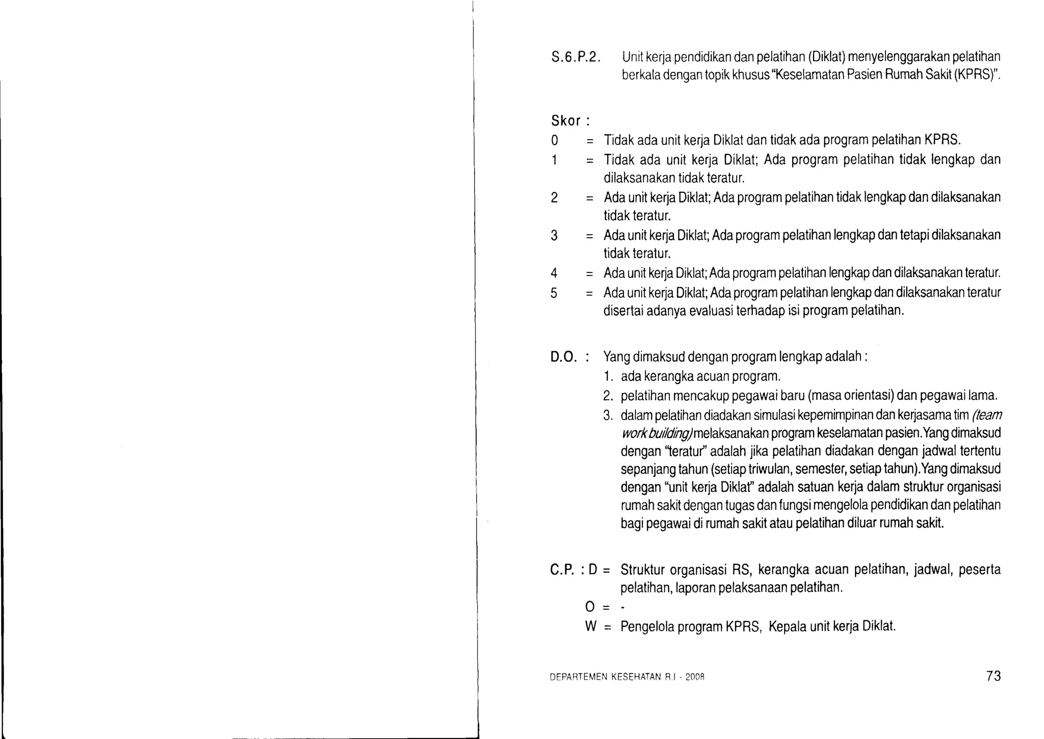 S.6.P.2. Unitkerjapendidikandanpelatihan(Diklat)menyelenggarakanpelatihan
berkaladengantopikkhusus"KeselamatanPasienRumahSakit(KPRS)".
Skor
0
1
2
3
4
q
D.O.:
c,P.
TidakadaunitkerjaDiklatdantidakadaprogrampelatihanKPRS.
TidakadaunitkerjaDiklat;Adaprogrampelatihantidaklengkapdan
dilaksanakantidakteratur.
AdaunitkerjaDiklat;Adaprogrampelatihantidaklengkapdandilaksanakan
tidakteratur.
AdaunitkerjaDiklat;Adaprogrampelatihanlengkapdantetapidilaksanakan
tidakteralur.
Adaunitke4aDiklat;Adaprogrampelatihanlengkapdandilaksanakanteratur.
AdaunitkerlaDiklat;Adaprogrampelatihanlengkapdandilaksanakanteratur
disertaiadanyaevaluasiterhadapisiprogrampelatihan.
Yangdimaksuddenganprogramlengkapadalah:
1. adakerangkaacuanprogram.
pelatihanmencakuppegawaibaru(masaorientasi)danpegawailama.
dalampelatihandiadakansimulasikepemimpinandankerjasamatim(tean
workbuildng)melaksanakanprogramkeselamatanpasien.Yangdimaksud
dengan"teratu/'adalahjikapelatihandiadakandenganjadwaltertentu
sepanjangtahun(setiaptriwulan,semester,setiaptahun).Yangdimaksud
dengan"unitkerjaDiklaf'adalahsatuankerjadalamstrukturorganisasi
rumahsakitdengantugasdanfungsimengelolapendidikandanpelatihan
bagipegawaidirumahsakitataupelatihandiluarrumahsakit.
: D= StrukturorganisasiRS,kerangkaacuanpelatihan,jadwal,peserta
pelatihan,laporanpelaksanaanpelatihan.
PengelolaprogramKPRS,KepalaunitkerjaDiklat.
2.
'J.
o-
W_
DEPABTEMENKESEHATANF.I - 2OO8 73
 