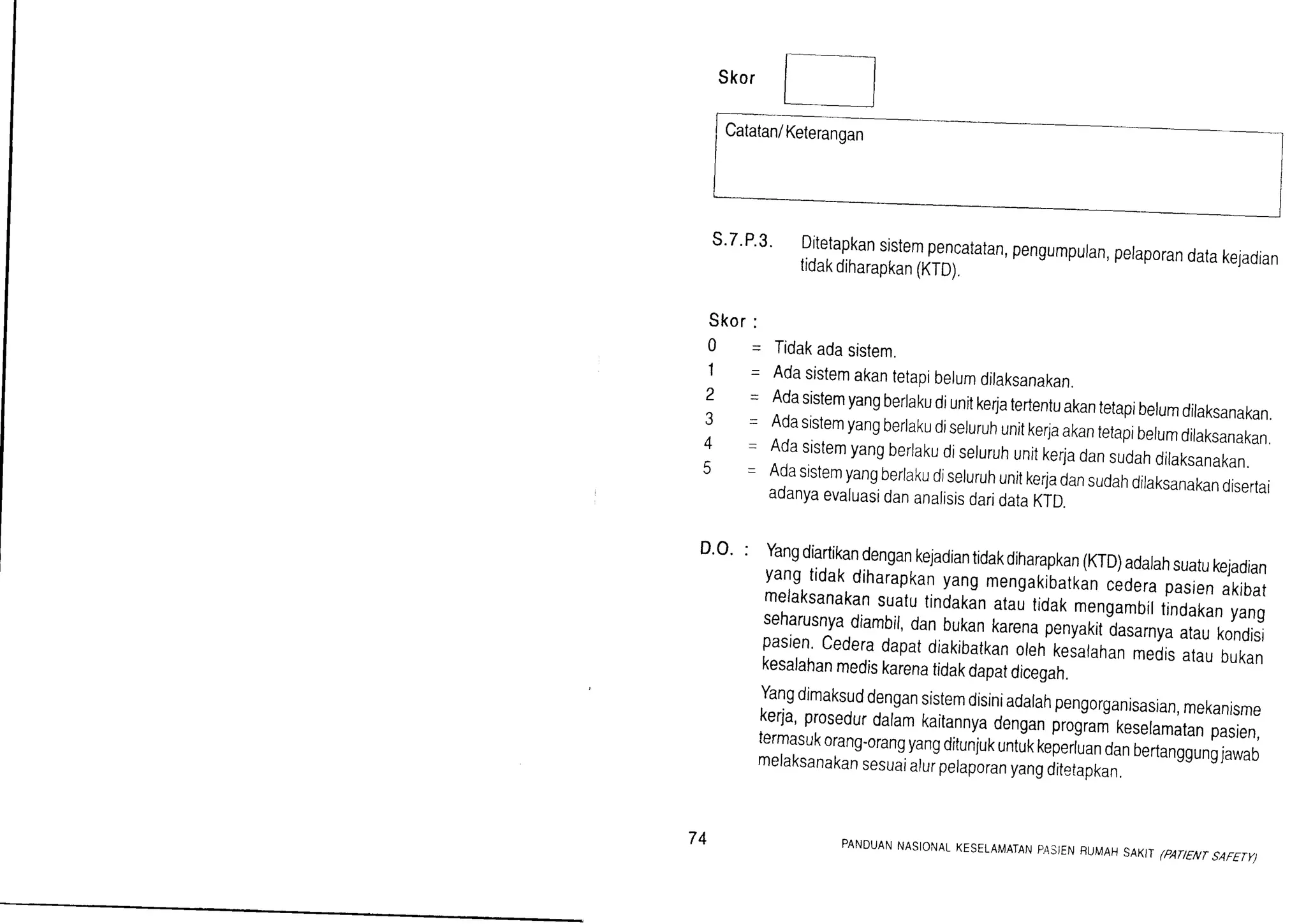 Skor
s.7'P.3. Ditetapkansistempencatatan,pengumpuran,peraporandatakejadiantidakdiharapkan(KTD).
Skor:
0 - Tidakadasistem.
'l - Adasistemakantetapibelumdilaksanakan.
2 - Adasistemyangberlakudiunitke4atertentuakantetapibelumdilaksanakan.3 - Adasistemyangberiakudiseluruhunitkerjaakantetapibelumdilaksanakan.4 - Adasistemyangberlakudiseluruhunitkerladansudahdilaksanakan.5 - AdasistemyangberlakudiseluruhunitkerjadansudahdilaksanakandisertaiaoanyaevaluasidananalisisdaridataKTD.
D'o' : Yangdiartikandengankejadiantidakdiharapkan(KTD)adarahsuatukejadianyangtidakdiharapkanyangmengakibatkancederapasrenakibatmelaksanakansuatutindakinatautidak,nrng.rbittindakanyangseharusnyadiambil,danbukankarenapenyakitdasarnyaataukondisipasien.cederadapatdiakibatkanorehkeiarahanmedisataubukankesalahanmediskarenatidakdapatdicegah.
Yangdimaksuddengansistemdisiniadarahpengorganisasran,mekanismekerja,prosedurdaramkaitannyadenganprogi* krrltrr.tun pasien,termasukorang-orangyangditunjukuntukkeperLandanoenanggunglawao
melaksanakansesuaialurpelaporanyangditetapkan.
Catatan/Keterangan
74 PANDUANNASIONALKESELAMATANPASJENBUMAHSAKITCAT/ENTSAFETY)
 