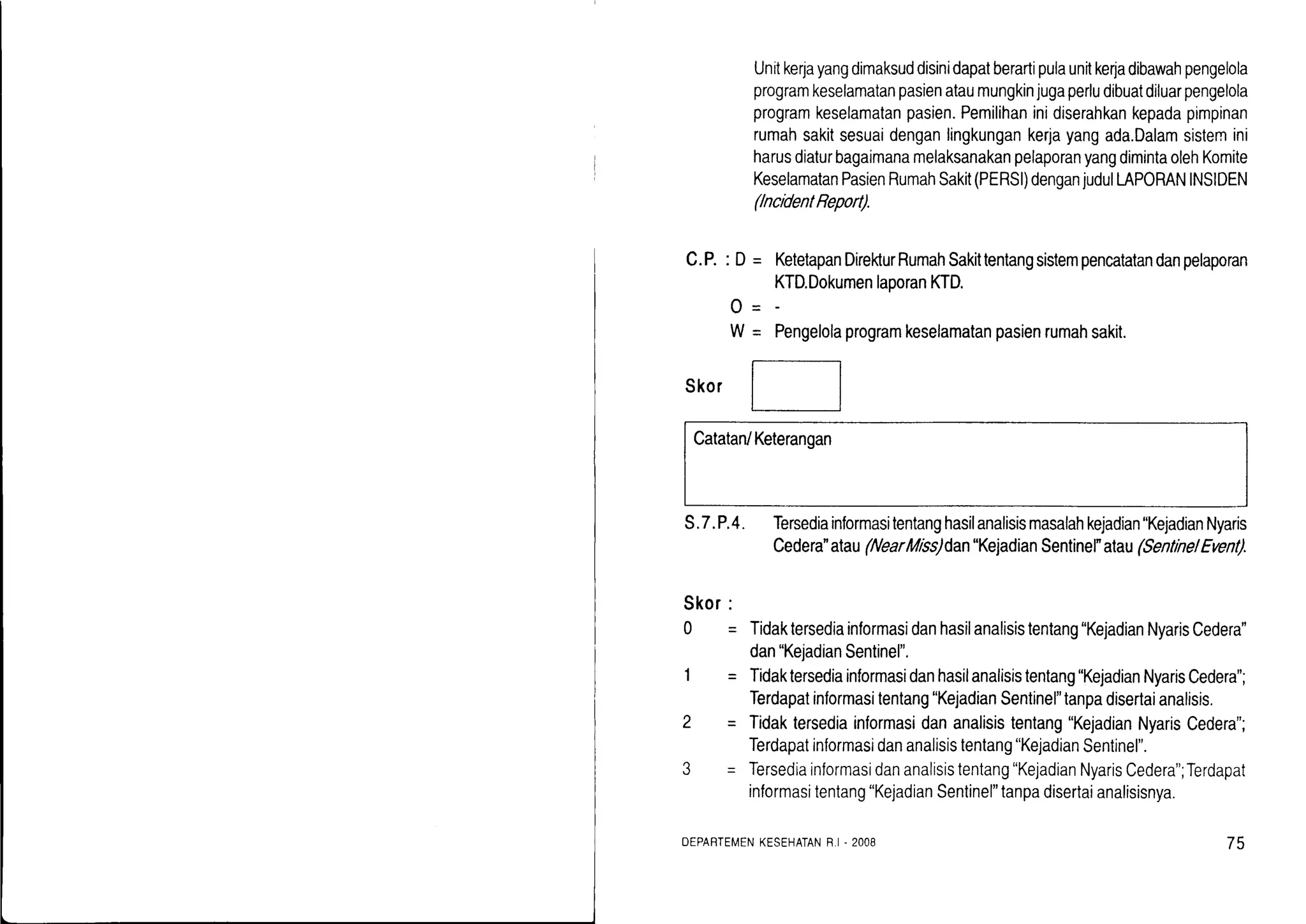 Unitkeryayangdimaksuddisinidapatberartipulaunitke4adibawahpengelola
programkeselamatanpasienataumungkinjugaperludibuatdiluarpengelola
programkeselamatanpasien.Pemilihaninidiserahkankepadapimpinan
rumahsakitsesuaidenganlingkungankerjayangada.Dalamsistennini
harusdiaturbagaimanamelaksanakanpelaporanyangdimintaolehKomite
KeselamatanPasienRumahSakit(PERSI)denganjudulLAPORANINSIDEN
(ncidentReport).
C.P.:D = KetelapanDirekturRumahSakittentangsistempencatatanda
KTD.DokumenlaporanKTD.
eengetotaprogramkeselamatanpasienrumahsakit.
0-
W=
skor
[_]
Catatan/Keterangan
S.7.P.4. Tersediainformasitentanghasilanalisismasalahkejadian"KejadianNyaris
Cedera'atau(NearMiss)dan"KejadianSentinel"alau(SentinelEvent).
Skor:
Q= Tidaktersediainlormasidanhasilanalisistentang"KejadianNyarisCedera"
dan"KejadianSentinel".
Tidaktersediainformasidanhasilanalisistentang"KejadianNyarisCedera";
Terdapatinlormasitentang"KejadianSentinel"tanpadisertaianalisis.
Tidaktersediainformasidananalisistentang"KejadianNyarisCedera";
Terdapatinformasidananalisistentang"KejadianSentinel".
Tersediainformasidananalisistentang"KejadianNyarisCedera";Terdapat
informasitentang"KejadianSentinel"tanpadisertaianalisisnya.
DEPARTEMENKESEHATANR,I.2008 75
 