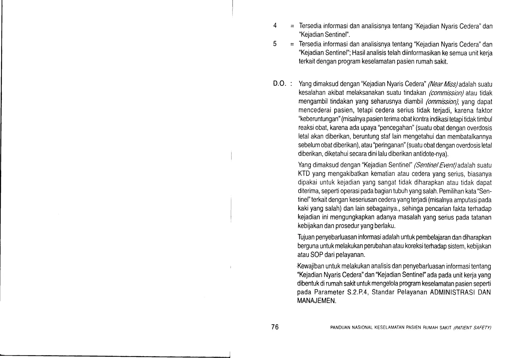 Tersediainformasidananalisisnyatentang"KejadianNyarisCedera"dan
"KejadianSentinel".
Tersediainformasidananalisisnyatentang"KejadianNyarisCedera"dan
"KejadianSentinel";Hasilanalisistelahdiinformasikankesemuaunitkerja
terkaitdenganprogramkeselamatanpasienrumahsakit.
D.O. : Yangdimaksuddengan"KejadianNyarisCedera"(NearMiss)adalahsuatu
kesalahanakibatmelaksanakansuatutindakan(connlssion)atautidak
mengambiltindakanyangseharusnyadiambil(onnission),yangdapat
mencederaipasien,tetapicederaseriustidakterjadi,karenafaktor
"keberuntungan"(misalnyapasienterimaobatkontraindikasitetapitidaktimbul
reaksiobat,karenaadaupaya"pencegahan"(suatuobatdenganoverdosis
letalakandiberikan,beruntungstaflainmengetahuidanmembatalkannya
sebelumobatdiberikan),atau"peringanan"(suatuobatdenganoverdosisletal
diberikan,diketahuisecaradinilaludiberikanantidote-nya).
Yangdimaksuddengan"KejadianSentinel"(SentinelEvenladalahsuatu
KTDyangmengakibatkankematianataucederayangserius,biasanya
dipakaiuntukkejadianyangsangattidakdiharapkanatautidakdapat
diterima,sepertioperasipadabagiantubuhyangsalah.Pemilihankata"Sen-
tinel"terkaitdengankeseriusancederayangte4adi(misalnyaamputasipada
kakiyangsalah)danlainsebagainya,,sehingapencarianfaktaterhadap
kejadianinimengungkapkanadanyamasalahyangseriuspadatatanan
kebijakandanproseduryangberlaku.
Tujuanpenyebarluasaninformasiadalahuntukpembelajarandandiharapkan
bergunauntukmelakukanperubahanataukoreksiterhadapsistem,kebijakan
atauSOPdaripelayanan.
Kewajibanuntukmelakukananalisisdanpenyebarluasaninformasitentang
"KejadianNyarisCedera"dan"KejadianSentinel"adapadaunitkerjayang
dibentukdirumahsakituntukmengelolaprogramkeselamatanpasienseperti
padaParameterS.2.P.4,StandarPelayananADMINISTRASIDAN
MANAJEMEN.
76 PANDUANNASIONALKESELAI,,IATANPASIENRUMAHSAKIT/PATIENTSAFETY)
 