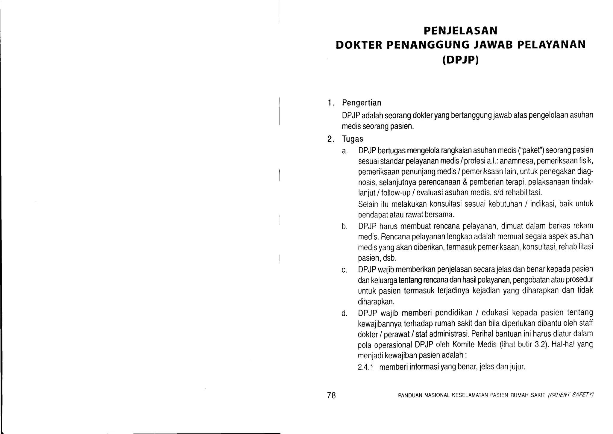 1.
PENJELASAN
DOKTERPENANGGUNGJAWAB PELAYANAN
(DPJPI
Pengertian
DPJPadalahseorangdokteryangbertanggungjawabataspengelolaanasuhan
medisseorangpasien.
Tugas
a. DPJPbertugasmengelolarangkaianasuhanmedis("paket")seorangpasien
sesuaistandarpelayananmedis/ profesia.l.:anamnesa,pemeriksaanfisik,
pemeriksaanpenunjangmedisi pemeriksaanlain,untukpenegakandiag-
nosis,selanjutnyaperencanaan&pemberianterapi,pelaksanaantindak-
lanjutI follorv-up/ evaluasiasuhanmedis,s/drehabilitasi.
Selainitumelakukankonsultasisesuaikebutuhan/ indikasi,baikuntuk
pendapatataurawatbersama.
b. DPJPharusmembuatrencanapelayanan,dimuatdalamberkasrekam
medis.Rencanapelayananlengkapadalahmemuatsegalaaspekasuhan
medisyangakandiberikan,termasukpemeriksaan,konsultasi,rehabilitasi
pasien,dsb.
c. DPJPwajibmemberikanpenjelasansecarajelasdanbenarkepadapasien
dankeluargatentangrencanadanhasilpelayanan,pengobatanatauprosedur
untukpasientermasukterjadinyakejadianyangdiharapkandantidak
diharapkan.
d. DPJPwajibmemberipendidikan/ edukasikepadapasiententang
kewajibannyaterhadaprumahsakitdanbiladiperlukandibantuolehstaff
dokter/ perawat/ stafadministrasi.Perihalbantuaniniharusdiaturdalam
polaoperasionalDPJPolehKomiteMedis(lihatbutir3.2).Hal-halyang
menjadikewajibanpasienadalah:
2.4.1memberiinformasiyangbenar,jelasdanjujur.
2.
78 PANDUANNASIONALKESELAIVAIANPASIENBUI'i1AHSAKIT(PATIENTSAFETY)
 