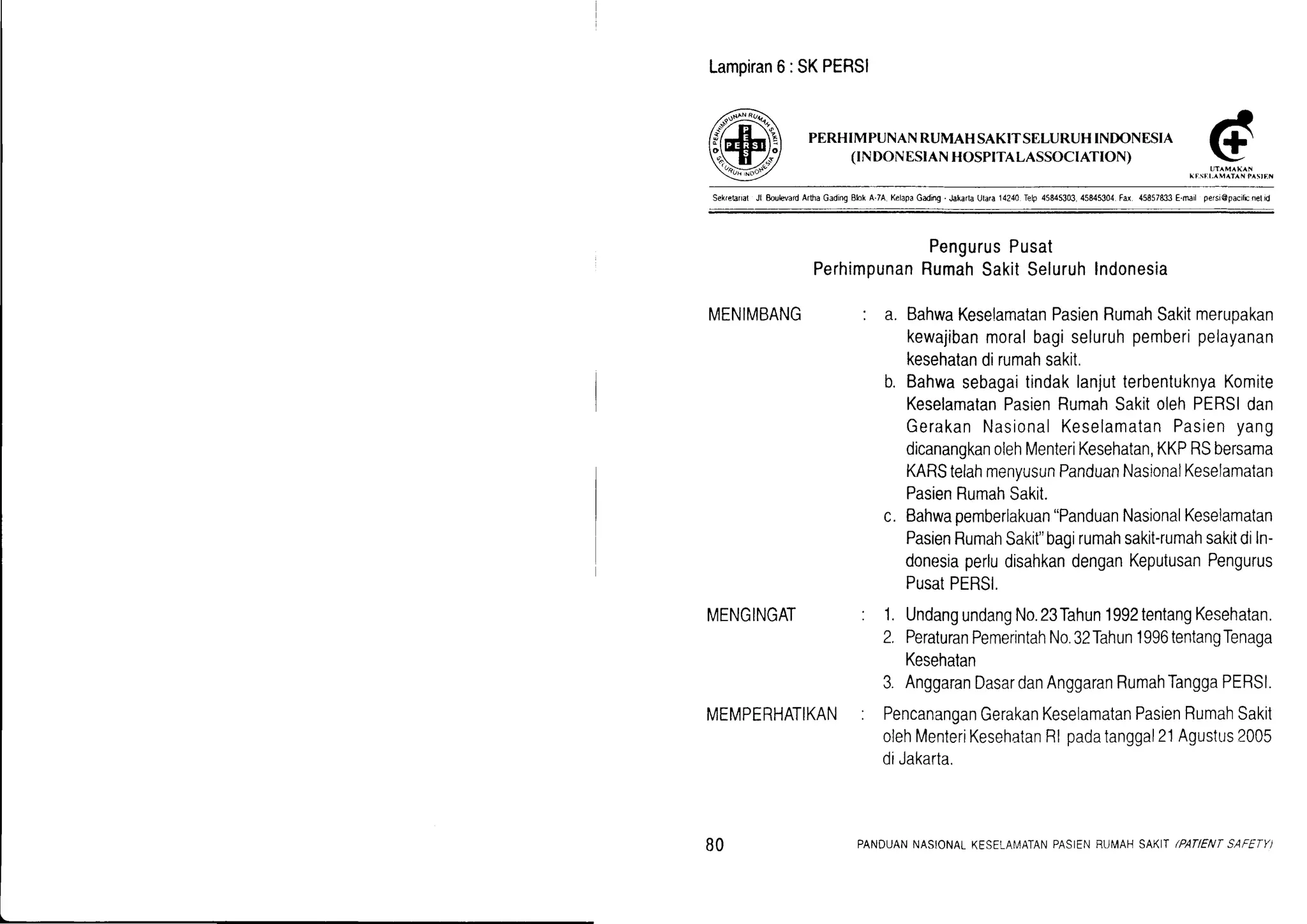 Lampiran6:SKPERSI
PERHIMPUNANRUMAH SAKITSELURUHINDONESIA
(rNDONESIANHOSP|TALASSOCIATION)
Sek.etanal Jl EoulevardArlha GadingElok A.7A KelapaGading.Jakarla Utara14240 Telp 45845303 45845,304.Fd. 45857833E.ruil persi@pacilEnelid
PengurusPusat
PerhimpunanRumahSakitSeluruhlndonesia
MENIMBANG : a. BahwaKeselamatanPasienRumahSakitmerupakan
kewajibanmoralbagiseluruhpemberipelayanan
kesehatandirumahsakit.
b. BahwasebagaitindaklanjutterbentuknyaKomite
KeselamatanPasienRumahSakitolehPERSIdan
GerakanNasionalKeselamatanPasienyang
dicanangkanolehMenteriKesehatan,KKPRSbersama
KARStelahmenyusunPanduanNasionalKeselamatan
PasienRumahSakit.
MENGINGAT
c. Bahwapemberlakuan"PanduanNasionalKeseiamatan
PasienRumahSakit"bagirumahsakit-rumahsakitdiIn-
donesiaperludisahkandenganKeputusanPengurus
PusatPERSI,
1. UndangundangNo.23Tahun1992tentangKesehatan.
2. PeraturanPemerintahNo.32Tahun1996tentangTenaga
Kesehatan
3. AnggaranDasardanAnggaranRumahTanggaPERSI.
PencananganGerakanKeselamatanPasienRumahSakit
olehMenteriKesehatanRlpadatanggal21Agustus2005
diJakarta.
7-
UTAMAKAN
IEST:I- MATAN fASIEN
MEMPERHATIKAN
BO PANDUANNASIONALKESELAI,IATANPASIENBUMAHSAKIT/PAflENT SAFETY)
 