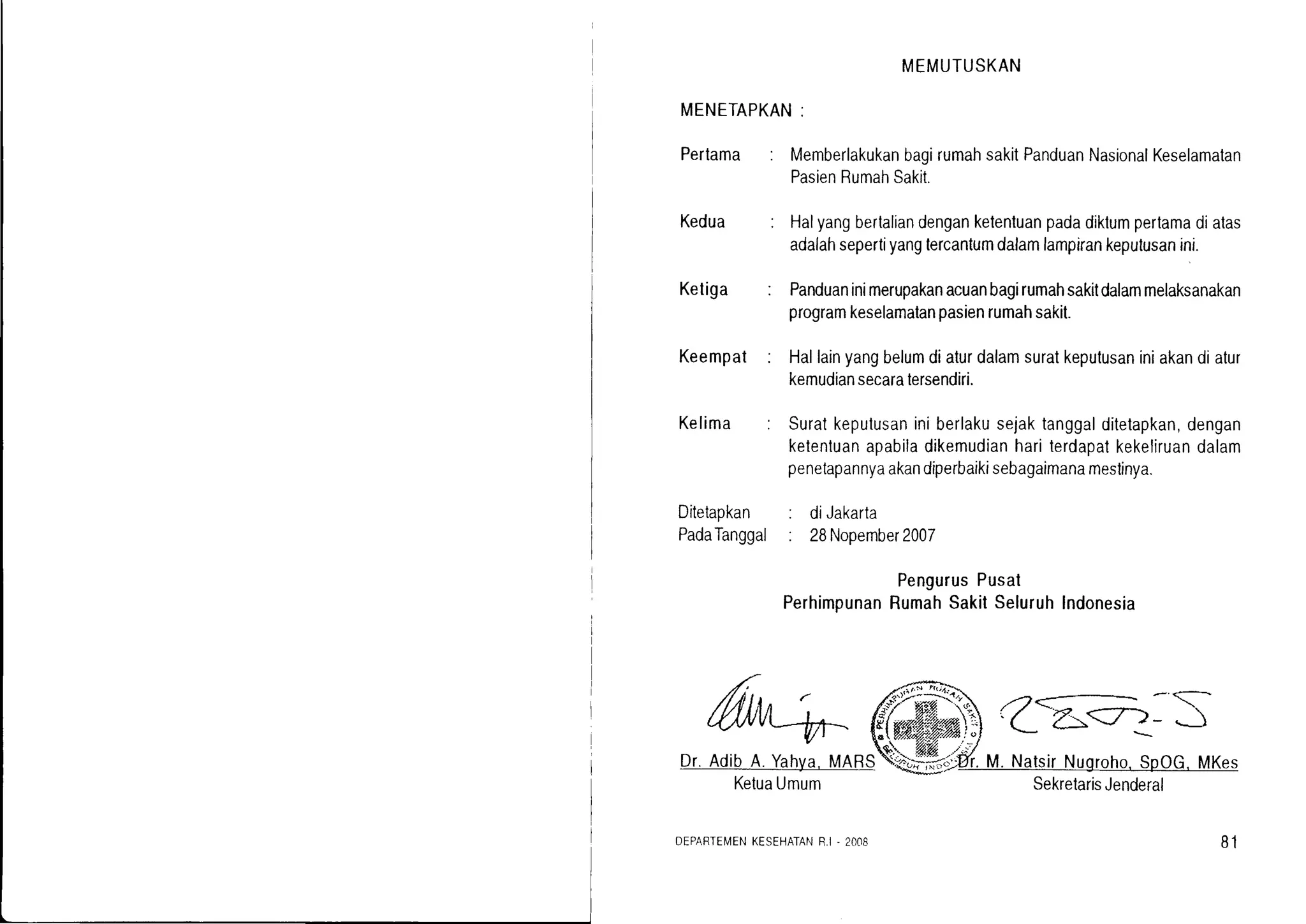 MEMUTUSKAN
MENETAPKAN:
Perlama : MemberlakukanbagirumahsakitPanduanNasionalKeselamalan
PasienRumahSakit.
Kedua Halyangbertaliandenganketentuanpadadiktumpertamadiatas
adalahsepertiyanglercantumdalamlampirankeputusanini.
Panduaninimerupakanacuanbagirumahsakitdalammelaksanakan
programkeselamatanpasienrumahsakit.
Hallainyangbelumdiaturdalamsuratkeputusaniniakandiatur
kemudiansecaratersendiri.
Suratkeputusaniniberlakusejaktanggalditetapkan,dengan
ketentuanapabiladikemudianhariterdapatkekeliruandalam
penetapannyaakandiperbaikisebagaimanamestinya.
: diJakarta
: 28Nopember2007
PengurusPusat
PerhimpunanRumahSakilSeluruhIndonesia
Ketiga
Keempat
Kelima
Ditetapkan
PadaTanggal
6,,^-t- Cr^:r-S
Dr.AdibA.Yahya,MARS Ur.M.NatsirNugroho,SpOG.MKes
KetuaUmum
DFPARTEMENKESEHATANR,I . 2Oc)8
SekretarisJenderal
81
 