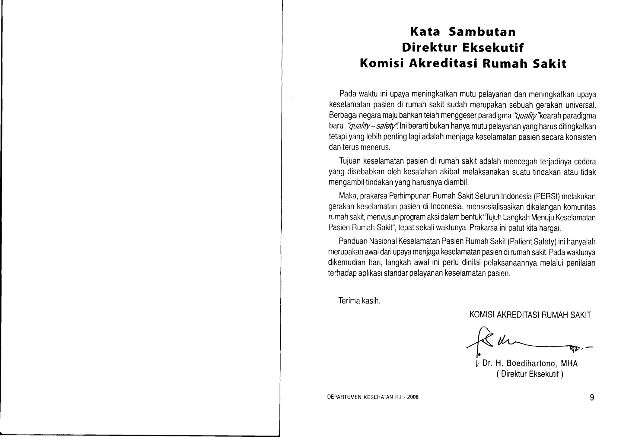 Kata Sambutan
Direktur Eksekutif
Komisi Akreditasi Rumah Sakit
Padawaktuiniupayameningkatkanmutupelayanandanmeningkatkanupaya
keselamatanpasiendirumahsakitsudahmerupakansebuahgerakanuniversal.
Berbagainegaramajubahkantelahmenggeserparadigma'Qualrt1/kearahparadigma
baru'Quality-safety'llniberartibukanhanyamutupelayananyangharusditingkatkan
tetapiyanglebihpentinglagiadalahmenjagakeselamatanpasiensecarakonsisten
danterusmenerus.
Tujuankeselamatanpasiendirumahsakitadalahmencegahterjadinyacedera
yangdisebabkanolehkesalahanakibatmelaksanakansuatutindakanatautidak
mengambiltindakanyangharusnyadiambil.
Maka,prakarsaPerhimpunanRumahSakitSeluruhIndonesia(PERSI)melakukan
gerakankeselamatanpasiendiIndonesia,mensosialisasikandikalangankomunitas
rumahsakit,menyusunprogramaksidalambentuk'TujuhLangkahMenujuKeselamatan
PasienRumahSakit",tepatsekaliwakunya.Prakarsainipatutkitahargai.
PanduanNasionalKeselamatanPasienRumahSakit(PatientSafety)inihanyalah
merupakanawaldariupayamenjagakeselamatanpasiendirumahsakit.Padawaktunya
dikemudianhari,langkahawaliniperludinilaipelaksanaannyamelaluipenilaian
terhadapaplikasistandarpelayanankeselamatanpasien.
Terimakasih.
KOMISIAKREDITASIRUMAHSAKIT
l, Dr.H. Boedihartono,MHA
( DirekturEksekutif)
DEPARTEMENKESEHATANR-I- 2OO8
 