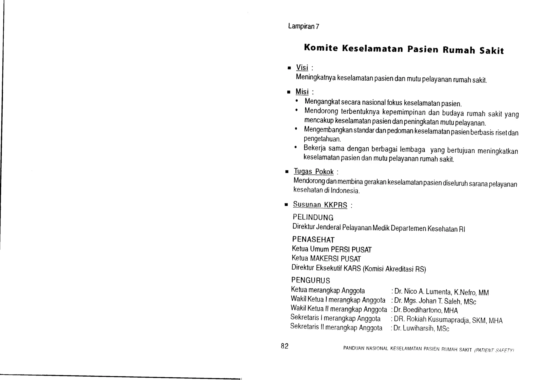 Lampiran7
Komite Keseramatanpasien Rumah sakit
' Visi:
Meningkatnyakeselamatanpasiendanmulupelayananrumahsakil.
r Misi:
. Mengangkatsecaranasionalfokuskeselamatanpasien.
' Mendorongterbentuknyakepemimpinandanbudayarumahsakityang
mencakupkeselamatanpasiendanpeningkatanmutuperayanan.
' Mengembangkanstandardanpedomankeselamatanpasienberbasisrisetdan
pengetahuan.
' Bekerjasamadenganberbagailembagayangbertujuanmeningkatkan
keselamatanpasiendanmutupelayananrumahsakit.
r TugasPokok:
Mendorongdanmembinagerakankeselamatanpasiendiseluruhsaranapelayanan
kesehatandiIndonesia.
r SusunanKKpRS:
PELINDUNG
DirekturJenderalPelayananMedikDepartemenKesehatanRl
PENASEHAT
KetuaUmumpERStPUSAT
KetuaMAKERSIPUSAT
DirekturEksekutifKARS(KomisiAkreditasiRS)
PENGURUS
KetuamerangkapAnggola :Dr.NicoA.Lumenla,K.Nefro,MM
WakilKetualmerangkapAnggota:Dr.Mgs.JohanT.Saleh,MSc
WakilKetuallmerangkapAnggota:Dr.Boedihartono,MHA
sekretarisImerangkapAnggota :DR.RokiahKusumapradja,SKM,MHA
SekretarisllmerangkapAnggota:Dr.Luwiharsih,MSc
82 PANDUANNASIONALKESELAMATANPASIENRTJMAHSAKII 1PAT1ENTS'AF€TY]
 