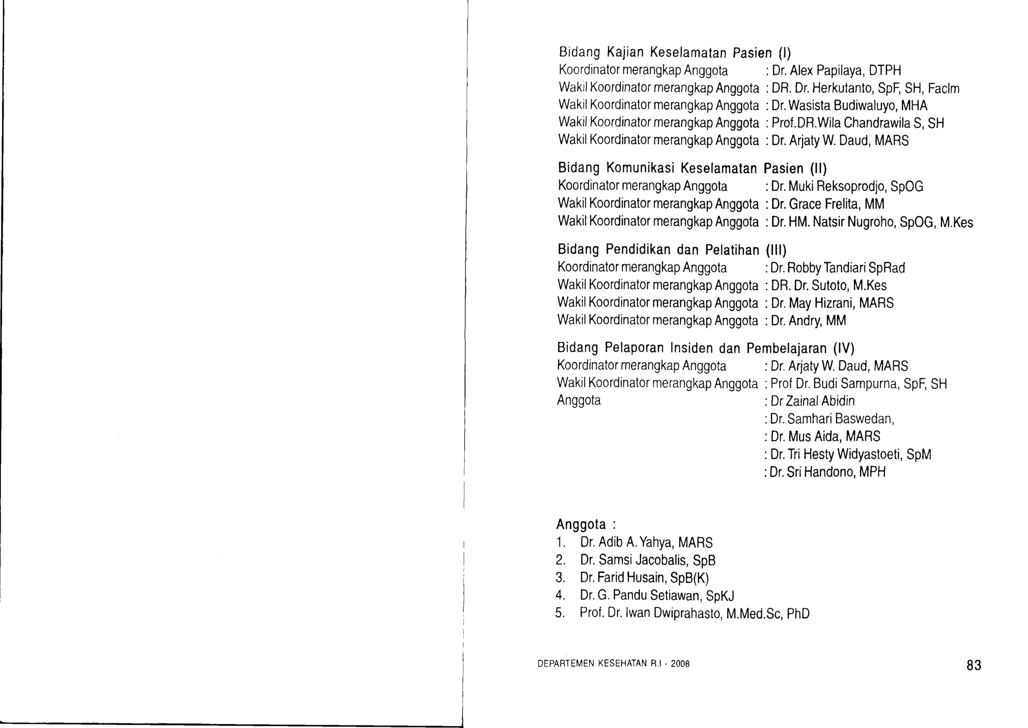 BidangKajianKeselamatan
KoordinatormerangkapAnggota :Dr.AlexPapilaya,DTPH
:DR.Dr.Herkutanto,SpF,SH,Faclm
:Dr.WasistaBudiwaluyo,MHA
:Prof.DR.WilaChandrawilaS,SH
:Dr.ArjatyW.Daud,MARS
Pasien(ll)
:Dr.MukiReksoprodjo,SpOG
:Dr.GraceFrelita,MM
:Dr.HM.NatsirNugroho,SpOG,M.Kes
(ilr)
:Dr.RobbyTandiariSpRad
:DR.Dr.Sutoto,M.Kes
:Dr.MayHizrani,MARS
:Dr.Andry,MM
Pembelajaran(lV)
:Dr.ArjatyW Daud,MARS
:ProfDr.BudiSampurna,SpF,SH
:DrZainalAbidin
.Dr.SamhariBaswedan,
:Dr.MusAida,MARS
:Dr,TriHestyWidyastoeti,SpM
:Dr.SriHandono,MPH
Pasien(l)
WakrlKoordinatormerangkapAnggota
WakilKoordinatormerangkapAnggota
WakiiKoordinatormerangkapAnggota
WakilKoordinatormerangkapAnggota
BidangKomunikasiKeselamatan
KoordinatormerangkapAnggota
WakilKoordinatormerangkapAnggota
WakilKoordinatormerangkapAnggota
BidangPendidikandanPelatihan
KoordinatormerangkapAnggota
WakilKoordinatormerangkapAnggota
WakilKoordinatormerangkapAnggota
WakilKoordinatormerangkapAnggota
BidangPelaporanInsidendan
KoordinatormerangkapAnggota
WakilKoordinatormerangkapAnggota
Anggota
Anggota:
1. Dr.AdibA.Yahya,MARS
2. Dr.SamsiJacobalis,SpB
3. Dr.FaridHusain,SpB(K)
4. Dr.G.PanduSetiawan,SoKJ
5. Prof.Dr.lwanDwiprahasto,M.Med.Sc,PhD
DEPARTEMENKESEHATANR.r-2008 83
 